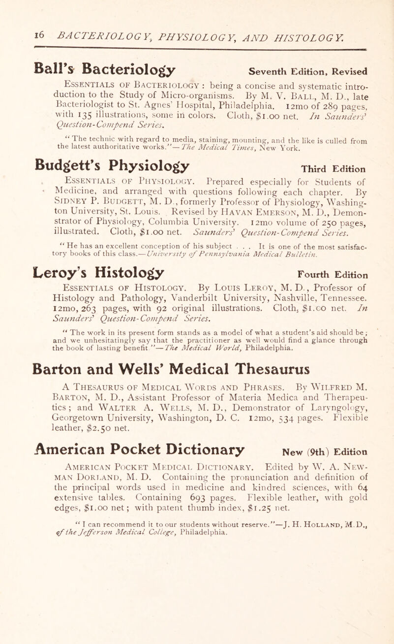 Ball’s Bacteriology Seventh Edition, Revised Essentials of Bacteriology : being a concise and systematic intro¬ duction to the Study of Micro-organisms. By M„ V. Ball, M. D., late Bacteriologist to St. Agnes’ Hospital, Philadelphia. i2mo of 289 pages, with 135 illustrations, some in colors. Cloth, $1.00 net. In Saunders' Question-Compend Series. “ The technic with regard to media, staining, mounting, and the like is culled from the latest authoritative works.”— The Medical Times, New York. Budgett’s Physiology Third Edition Essentials of Physiology. Prepared especially for Students of - Medicine, and arranged with questions following each chapter. By Sidney P. Budgett, M. D., formerly Professor of Physiology, Washing¬ ton University, St. Louis. Revised by Havan Emerson, M. D., Demon¬ strator of Physiology, Columbia University. i2mo volume of 250 pages, illustrated. Cloth, $1.00 net. Saunders’ Question-Compend Series. “He has an excellent conception of his subject ... It is one of the most satisfac¬ tory books of this class .— University of Pennsylvania Medical Bulletin. Leroy’s Histology Fourth Edition Essentials of Histology, By Louis Leroy, M.D., Professor of Histology and Pathology, Vanderbilt University, Nashville, Tennessee. i2mo, 263 pages, with 92 original illustrations. Cloth, $i.co net. In Saunders’ Question-Compend Series. “ The work in its present form stands as a model of what a student’s aid should be ; and we unhesitatingly say that the practitioner as well would find a glance through the book of lasting benefit ”—The Medical World, Philadelphia. Barton and Wells’ Medical Thesaurus A Thesaurus of Medical Words and Phrases. By Wilfred M. Barton, M. D., Assistant Professor of Materia Medica and Therapeu¬ tics ; and Walter A. Wells, M. D., Demonstrator of Laryngology, Georgetown University, Washington, D. C. i2mo, 534 pages. Flexible leather, $2.50 net. American Pocket Dictionary New (9th) Edition American Pocket Medical Dictionary. Edited by W. A. New¬ man Dorland, M. D. Containing the pronunciation and definition of the principal words used in medicine and kindred sciences, with 64 extensive tables. Containing 693 pages. Flexible leather, with gold edges, $1.00 net; with patent thumb index, $1.25 net. “ I can recommend it to our students without reserve.”—J. H. Holland, M.D., of the Jefferson Medical College, Philadelphia.