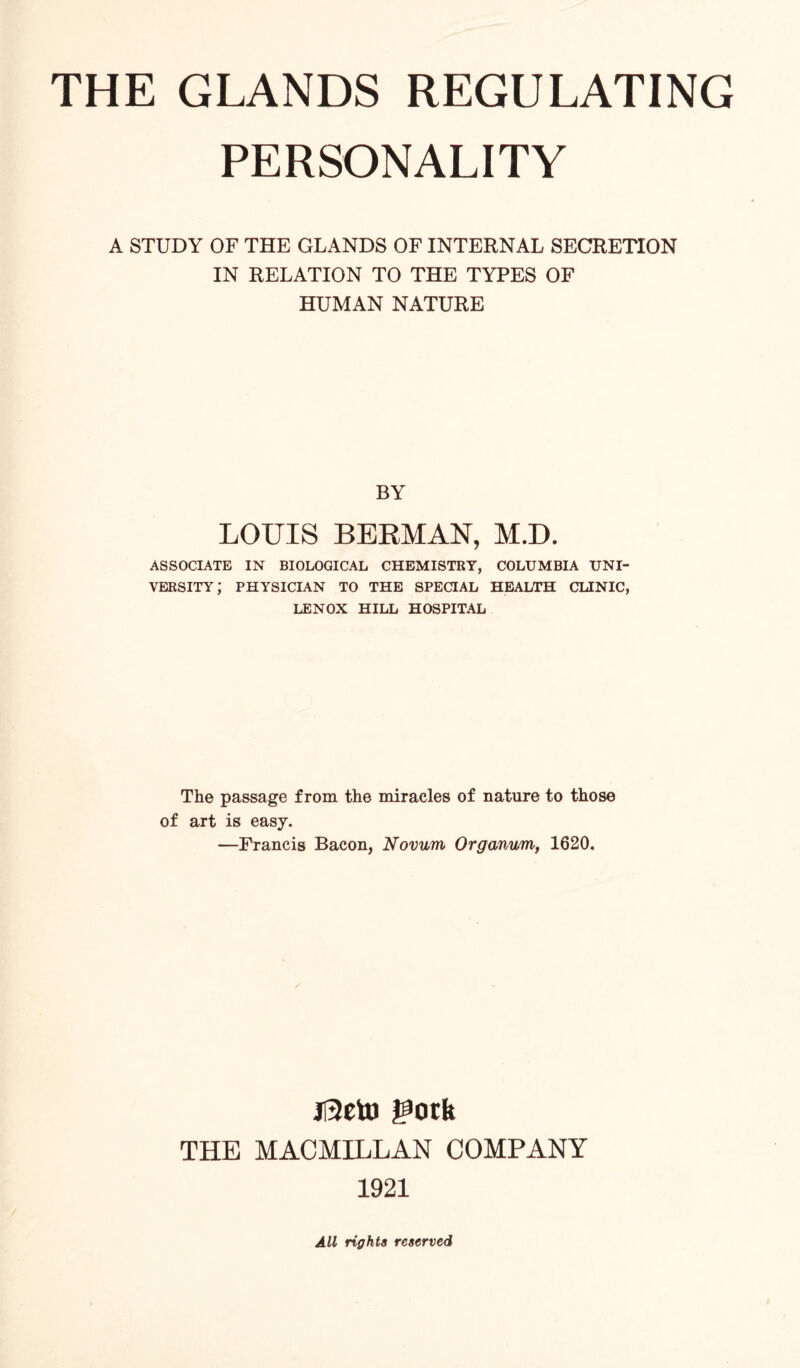 PERSONALITY A STUDY OF THE GLANDS OF INTERNAL SECRETION IN RELATION TO THE TYPES OF HUMAN NATURE BY LOUIS BERMAN, M.D. ASSOCIATE IN BIOLOGICAL CHEMISTRY, COLUMBIA UNI¬ VERSITY; PHYSICIAN TO THE SPECIAL HEALTH CLINIC, LENOX HILL HOSPITAL The passage from the miracles of nature to those of art is easy. —Francis Bacon, Novum Organvm, 1620. jl3eto gotk THE MACMILLAN COMPANY 1921 All rights reserved