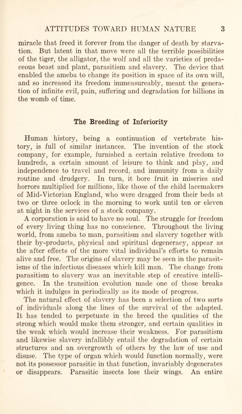 miracle that freed it forever from the danger of death by starva¬ tion. But latent in that move were all the terrible possibilities of the tiger, the alligator, the wolf and all the varieties of preda¬ ceous beast and plant, parasitism and slavery. The device that enabled the ameba to change its position in space of its own will, and so increased its freedom immeasureably, meant the genera¬ tion of infinite evil, pain, suffering and degradation for billions in the womb of time. The Breeding of Inferiority Human history, being a continuation of vertebrate his¬ tory, is full of similar instances. The invention of the stock company, for example, furnished a certain relative freedom to hundreds, a certain amount of leisure to think and play, and independence to travel and record, and immunity from a daily routine and drudgery. In turn, it bore fruit in miseries and horrors multiplied for millions, like those of the child lacemakers of Mid-Victorian England, who were dragged from their beds at two or three oclock in the morning to work until ten or eleven at night in the services of a stock company. A corporation is said to have no soul. The struggle for freedom of every living thing has no conscience. Throughout the living world, from ameba to man, parasitism and slavery together with their by-products, physical and spiritual degeneracy, appear as the after effects of the more vital individual’s efforts to remain alive and free. The origins of slavery may be seen in the parasit¬ isms of the infectious diseases which kill man. The change from parasitism to slavey was an inevitable step of creative intelli¬ gence. In the transition evolution made one of those breaks which it indulges in periodically as its mode of progress. The natural effect of slavery has been a selection of two sorts of individuals along the lines of the survival of the adapted. It has tended to perpetuate in the breed the qualities of the strong which would make them stronger, and certain qualities in the weak which would increase their weakness. For parasitism and likewise slavery infallibly entail the degradation of certain structures and an overgrowth of others by the law of use and disuse. The type of organ which would function normally, were not its possessor parasitic in that function, invariably degenerates or disappears. Parasitic insects lose their wings. An entire