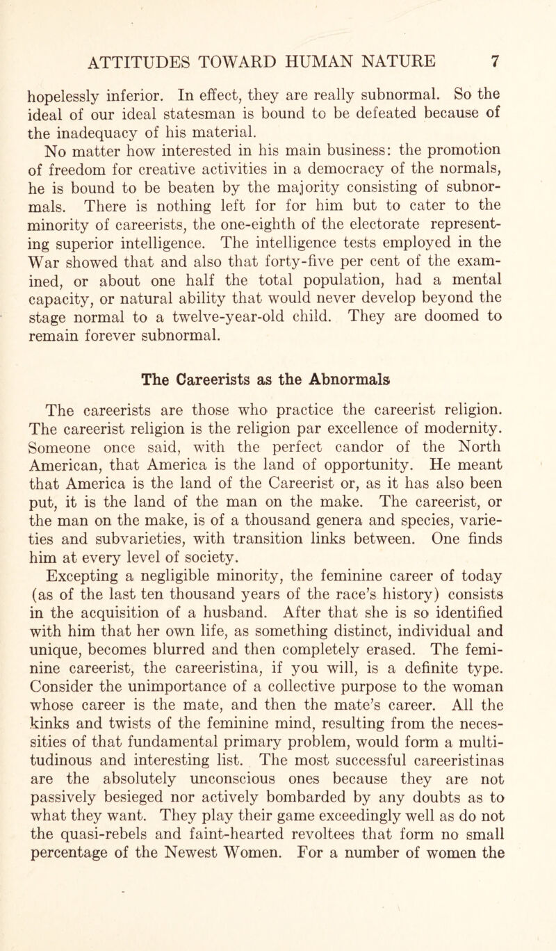 hopelessly inferior. In effect, they are really subnormal. So the ideal of our ideal statesman is bound to be defeated because of the inadequacy of his material. No matter how interested in his main business: the promotion of freedom for creative activities in a democracy of the normals, he is bound to be beaten by the majority consisting of subnor¬ mals. There is nothing left for for him but to cater to the minority of careerists, the one-eighth of the electorate represent¬ ing superior intelligence. The intelligence tests employed in the War showed that and also that forty-five per cent of the exam¬ ined, or about one half the total population, had a mental capacity, or natural ability that would never develop beyond the stage normal to a twelve-year-old child. They are doomed to remain forever subnormal. The Careerists as the Abnormals The careerists are those who practice the careerist religion. The careerist religion is the religion par excellence of modernity. Someone once said, with the perfect candor of the North American, that America is the land of opportunity. He meant that America is the land of the Careerist or, as it has also been put, it is the land of the man on the make. The careerist, or the man on the make, is of a thousand genera and species, varie¬ ties and subvarieties, with transition links between. One finds him at every level of society. Excepting a negligible minority, the feminine career of today (as of the last ten thousand years of the race’s history) consists in the acquisition of a husband. After that she is so identified with him that her own life, as something distinct, individual and unique, becomes blurred and then completely erased. The femi¬ nine careerist, the careeristina, if you will, is a definite type. Consider the unimportance of a collective purpose to the woman whose career is the mate, and then the mate’s career. All the kinks and twists of the feminine mind, resulting from the neces¬ sities of that fundamental primary problem, would form a multi¬ tudinous and interesting list. The most successful careeristinas are the absolutely unconscious ones because they are not passively besieged nor actively bombarded by any doubts as to what they want. They play their game exceedingly well as do not the quasi-rebels and faint-hearted revoltees that form no small percentage of the Newest Women. For a number of women the