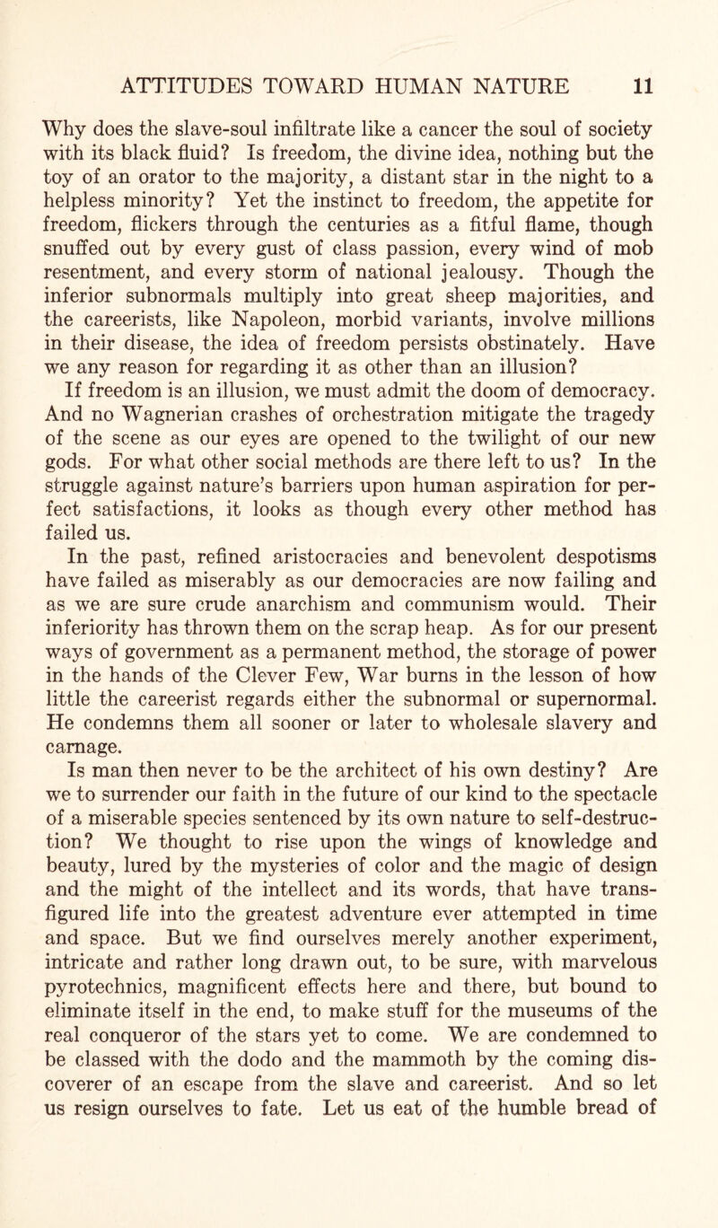 Why does the slave-soul infiltrate like a cancer the soul of society with its black fluid? Is freedom, the divine idea, nothing but the toy of an orator to the majority, a distant star in the night to a helpless minority? Yet the instinct to freedom, the appetite for freedom, flickers through the centuries as a fitful flame, though snuffed out by every gust of class passion, every wind of mob resentment, and every storm of national jealousy. Though the inferior subnormals multiply into great sheep majorities, and the careerists, like Napoleon, morbid variants, involve millions in their disease, the idea of freedom persists obstinately. Have we any reason for regarding it as other than an illusion? If freedom is an illusion, we must admit the doom of democracy. And no Wagnerian crashes of orchestration mitigate the tragedy of the scene as our eyes are opened to the twilight of our new gods. For what other social methods are there left to us? In the struggle against nature’s barriers upon human aspiration for per¬ fect satisfactions, it looks as though every other method has failed us. In the past, refined aristocracies and benevolent despotisms have failed as miserably as our democracies are now failing and as we are sure crude anarchism and communism would. Their inferiority has thrown them on the scrap heap. As for our present ways of government as a permanent method, the storage of power in the hands of the Clever Few, War burns in the lesson of how little the careerist regards either the subnormal or supernormal. He condemns them all sooner or later to wholesale slavery and carnage. Is man then never to be the architect of his own destiny? Are we to surrender our faith in the future of our kind to the spectacle of a miserable species sentenced by its own nature to self-destruc¬ tion? We thought to rise upon the wings of knowledge and beauty, lured by the mysteries of color and the magic of design and the might of the intellect and its words, that have trans¬ figured life into the greatest adventure ever attempted in time and space. But we find ourselves merely another experiment, intricate and rather long drawn out, to be sure, with marvelous pyrotechnics, magnificent effects here and there, but bound to eliminate itself in the end, to make stuff for the museums of the real conqueror of the stars yet to come. We are condemned to be classed with the dodo and the mammoth by the coming dis¬ coverer of an escape from the slave and careerist. And so let us resign ourselves to fate. Let us eat of the humble bread of