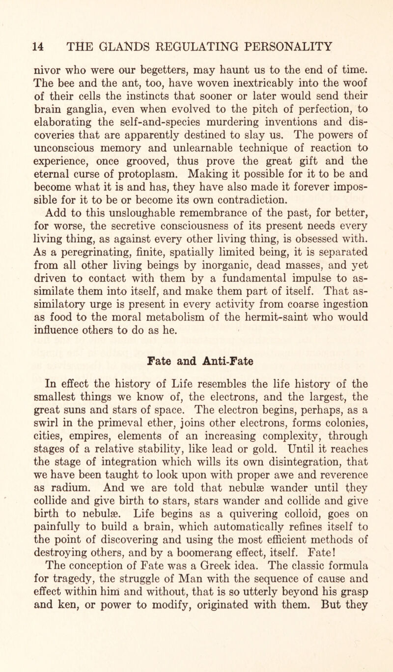 nivor who were our begetters, may haunt us to the end of time. The bee and the ant, too, have woven inextricably into the woof of their cells the instincts that sooner or later would send their brain ganglia, even when evolved to the pitch of perfection, to elaborating the self-and-species murdering inventions and dis¬ coveries that are apparently destined to slay us. The powers of unconscious memory and unlearnable technique of reaction to experience, once grooved, thus prove the great gift and the eternal curse of protoplasm. Making it possible for it to be and become what it is and has, they have also made it forever impos¬ sible for it to be or become its own contradiction. Add to this unsloughable remembrance of the past, for better, for worse, the secretive consciousness of its present needs every living thing, as against every other living thing, is obsessed with. As a peregrinating, finite, spatially limited being, it is separated from all other living beings by inorganic, dead masses, and yet driven to contact with them by a fundamental impulse to as¬ similate them into itself, and make them part of itself. That as- similatory urge is present in every activity from coarse ingestion as food to the moral metabolism of the hermit-saint who would influence others to do as he. Fate and Anti-Fate In effect the history of Life resembles the life history of the smallest things we know of, the electrons, and the largest, the great suns and stars of space. The electron begins, perhaps, as a swirl in the primeval ether, joins other electrons, forms colonies, cities, empires, elements of an increasing complexity, through stages of a relative stability, like lead or gold. Until it reaches the stage of integration which wills its own disintegration, that we have been taught to look upon with proper awe and reverence as radium. And we are told that nebulae wander until they collide and give birth to stars, stars wander and collide and give birth to nebulae. Life begins as a quivering colloid, goes on painfully to build a brain, which automatically refines itself to the point of discovering and using the most efficient methods of destroying others, and by a boomerang effect, itself. Fate! The conception of Fate was a Greek idea. The classic formula for tragedy, the struggle of Man with the sequence of cause and effect within him and without, that is so utterly beyond his grasp and ken, or power to modify, originated with them. But they