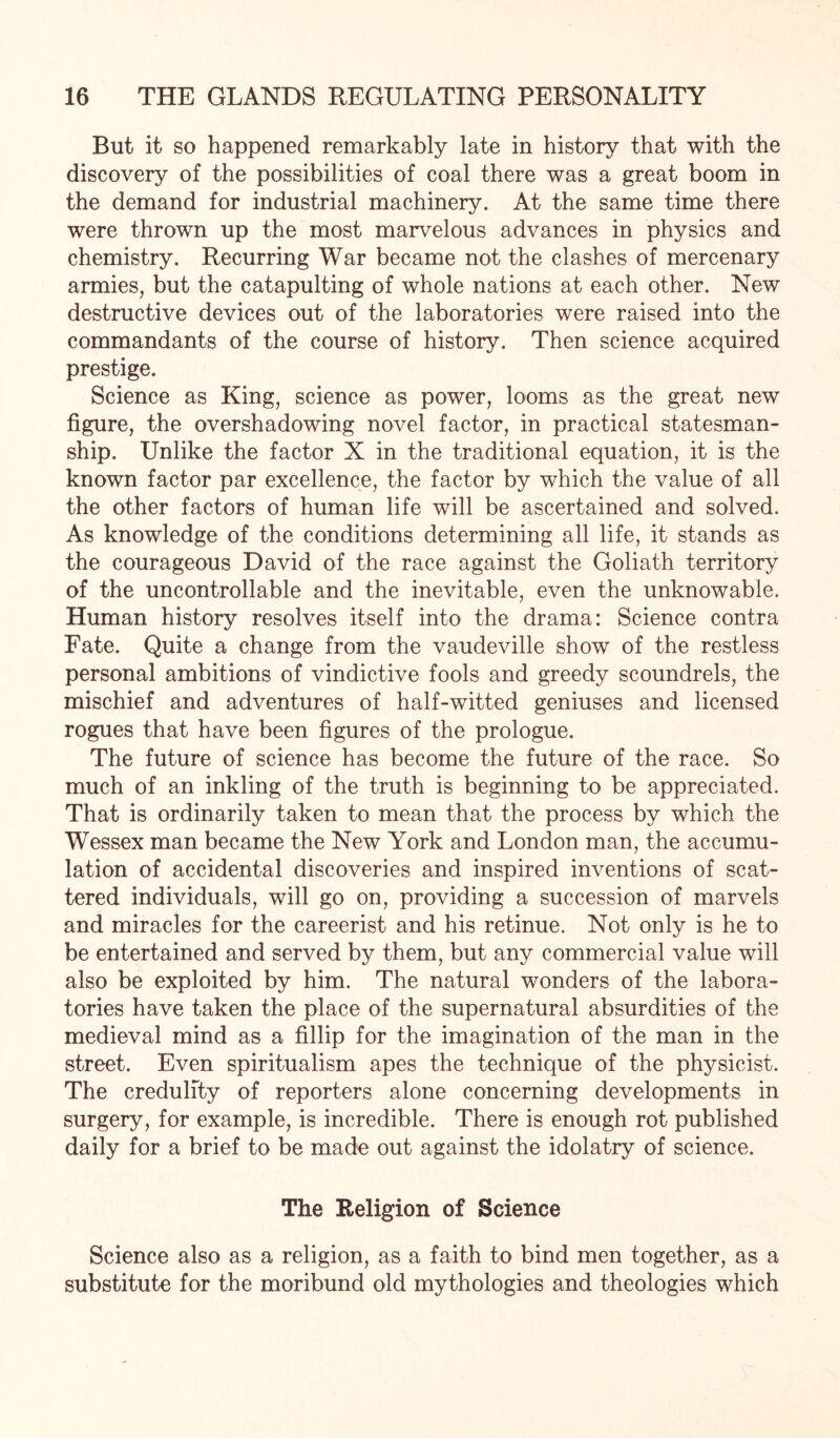 But it so happened remarkably late in history that with the discovery of the possibilities of coal there was a great boom in the demand for industrial machinery. At the same time there were thrown up the most marvelous advances in physics and chemistry. Recurring War became not the clashes of mercenary armies, but the catapulting of whole nations at each other. New destructive devices out of the laboratories were raised into the commandants of the course of history. Then science acquired prestige. Science as King, science as power, looms as the great new figure, the overshadowing novel factor, in practical statesman¬ ship. Unlike the factor X in the traditional equation, it is the known factor par excellence, the factor by which the value of all the other factors of human life will be ascertained and solved. As knowledge of the conditions determining all life, it stands as the courageous David of the race against the Goliath territory of the uncontrollable and the inevitable, even the unknowable. Human history resolves itself into the drama: Science contra Fate. Quite a change from the vaudeville show of the restless personal ambitions of vindictive fools and greedy scoundrels, the mischief and adventures of half-witted geniuses and licensed rogues that have been figures of the prologue. The future of science has become the future of the race. So much of an inkling of the truth is beginning to be appreciated. That is ordinarily taken to mean that the process by which the Wessex man became the New York and London man, the accumu¬ lation of accidental discoveries and inspired inventions of scat¬ tered individuals, will go on, providing a succession of marvels and miracles for the careerist and his retinue. Not only is he to be entertained and served by them, but any commercial value will also be exploited by him. The natural wonders of the labora¬ tories have taken the place of the supernatural absurdities of the medieval mind as a fillip for the imagination of the man in the street. Even spiritualism apes the technique of the physicist. The credulity of reporters alone concerning developments in surgery, for example, is incredible. There is enough rot published daily for a brief to be made out against the idolatry of science. The Religion of Science Science also as a religion, as a faith to bind men together, as a substitute for the moribund old mythologies and theologies which