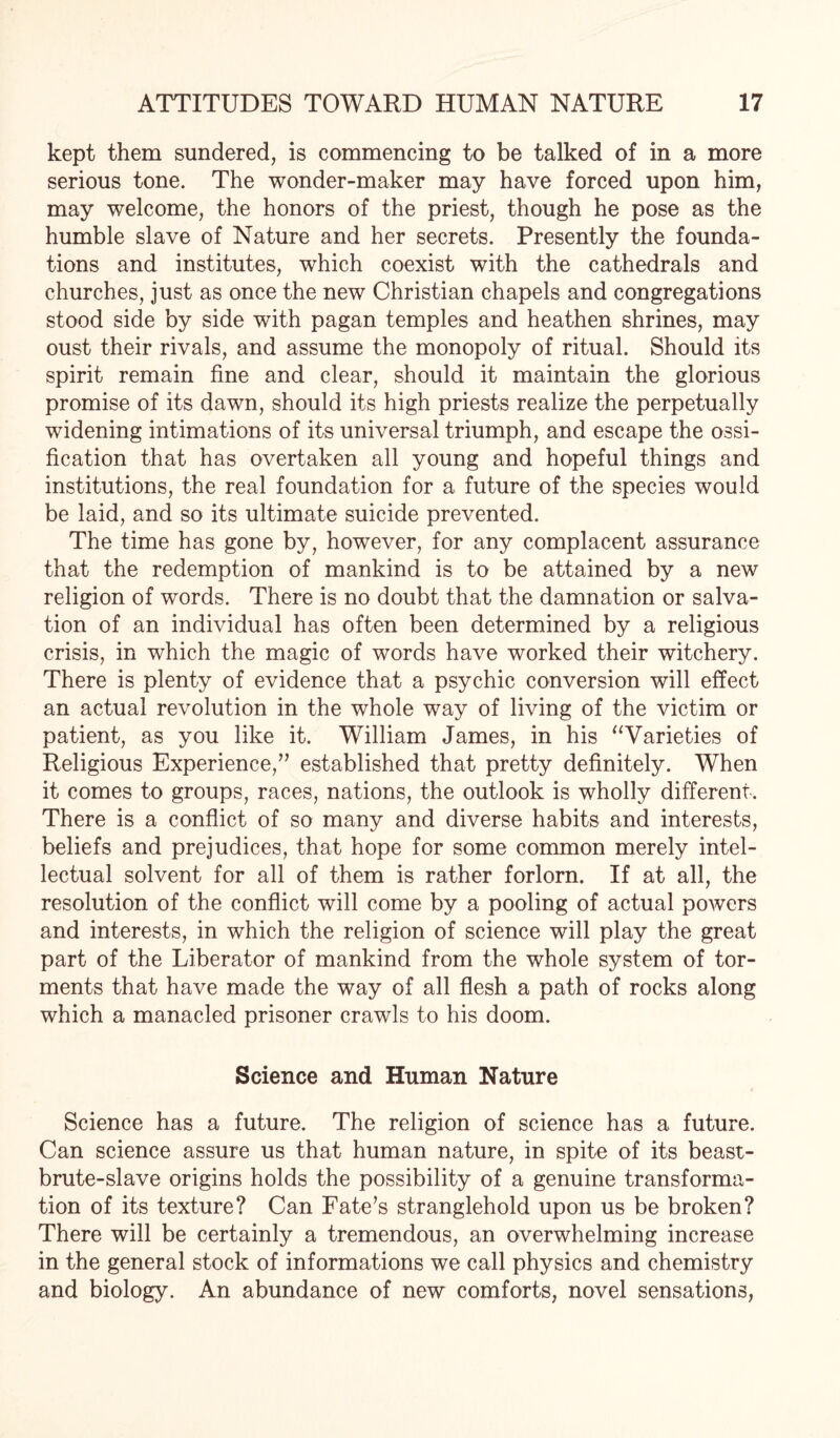 kept them sundered, is commencing to be talked of in a more serious tone. The wonder-maker may have forced upon him, may welcome, the honors of the priest, though he pose as the humble slave of Nature and her secrets. Presently the founda¬ tions and institutes, which coexist with the cathedrals and churches, just as once the new Christian chapels and congregations stood side by side with pagan temples and heathen shrines, may oust their rivals, and assume the monopoly of ritual. Should its spirit remain fine and clear, should it maintain the glorious promise of its dawn, should its high priests realize the perpetually widening intimations of its universal triumph, and escape the ossi¬ fication that has overtaken all young and hopeful things and institutions, the real foundation for a future of the species would be laid, and so its ultimate suicide prevented. The time has gone by, however, for any complacent assurance that the redemption of mankind is to be attained by a new religion of words. There is no doubt that the damnation or salva¬ tion of an individual has often been determined by a religious crisis, in which the magic of words have worked their witchery. There is plenty of evidence that a psychic conversion will effect an actual revolution in the whole way of living of the victim or patient, as you like it. William James, in his “Varieties of Religious Experience,” established that pretty definitely. When it comes to groups, races, nations, the outlook is wholly different. There is a conflict of so many and diverse habits and interests, beliefs and prejudices, that hope for some common merely intel¬ lectual solvent for all of them is rather forlorn. If at all, the resolution of the conflict will come by a pooling of actual powers and interests, in which the religion of science will play the great part of the Liberator of mankind from the whole system of tor¬ ments that have made the way of all flesh a path of rocks along which a manacled prisoner crawls to his doom. Science and Human Nature Science has a future. The religion of science has a future. Can science assure us that human nature, in spite of its beast- brute-slave origins holds the possibility of a genuine transforma¬ tion of its texture? Can Fate’s stranglehold upon us be broken? There will be certainly a tremendous, an overwhelming increase in the general stock of informations we call physics and chemistry and biology. An abundance of new comforts, novel sensations,