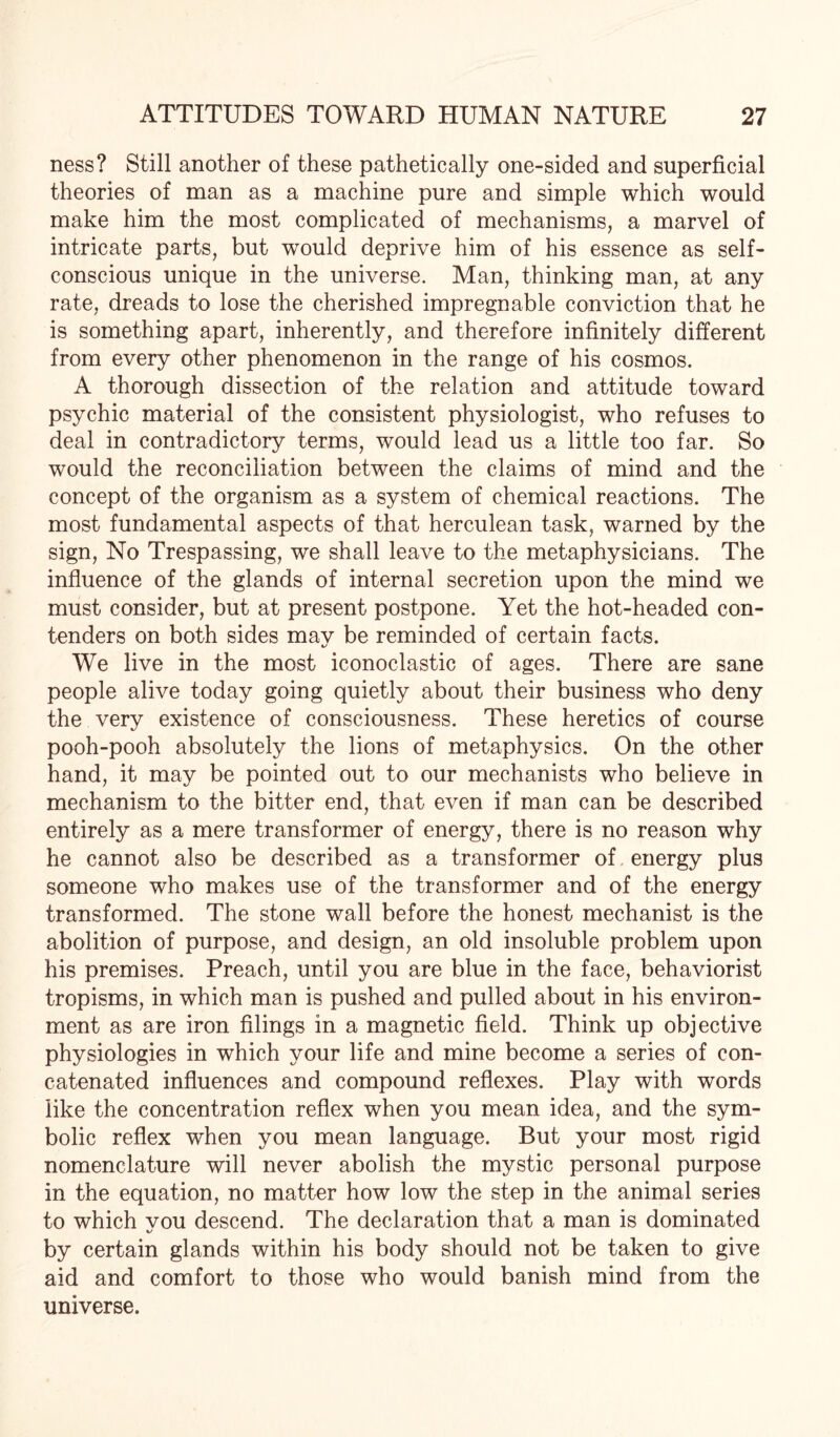 ness? Still another of these pathetically one-sided and superficial theories of man as a machine pure and simple which would make him the most complicated of mechanisms, a marvel of intricate parts, but would deprive him of his essence as self- conscious unique in the universe. Man, thinking man, at any rate, dreads to lose the cherished impregnable conviction that he is something apart, inherently, and therefore infinitely different from every other phenomenon in the range of his cosmos. A thorough dissection of the relation and attitude toward psychic material of the consistent physiologist, who refuses to deal in contradictory terms, would lead us a little too far. So would the reconciliation between the claims of mind and the concept of the organism as a system of chemical reactions. The most fundamental aspects of that herculean task, warned by the sign, No Trespassing, we shall leave to the metaphysicians. The influence of the glands of internal secretion upon the mind we must consider, but at present postpone. Yet the hot-headed con¬ tenders on both sides mav be reminded of certain facts. %/ We live in the most iconoclastic of ages. There are sane people alive today going quietly about their business who deny the very existence of consciousness. These heretics of course pooh-pooh absolutely the lions of metaphysics. On the other hand, it may be pointed out to our mechanists who believe in mechanism to the bitter end, that even if man can be described entirely as a mere transformer of energy, there is no reason why he cannot also be described as a transformer of energy plus someone who makes use of the transformer and of the energy transformed. The stone wall before the honest mechanist is the abolition of purpose, and design, an old insoluble problem upon his premises. Preach, until you are blue in the face, behaviorist tropisms, in which man is pushed and pulled about in his environ¬ ment as are iron filings in a magnetic field. Think up objective physiologies in which your life and mine become a series of con¬ catenated influences and compound reflexes. Play with words like the concentration reflex when you mean idea, and the sym¬ bolic reflex when you mean language. But your most rigid nomenclature will never abolish the mystic personal purpose in the equation, no matter how low the step in the animal series to which vou descend. The declaration that a man is dominated by certain glands within his body should not be taken to give aid and comfort to those who would banish mind from the universe.