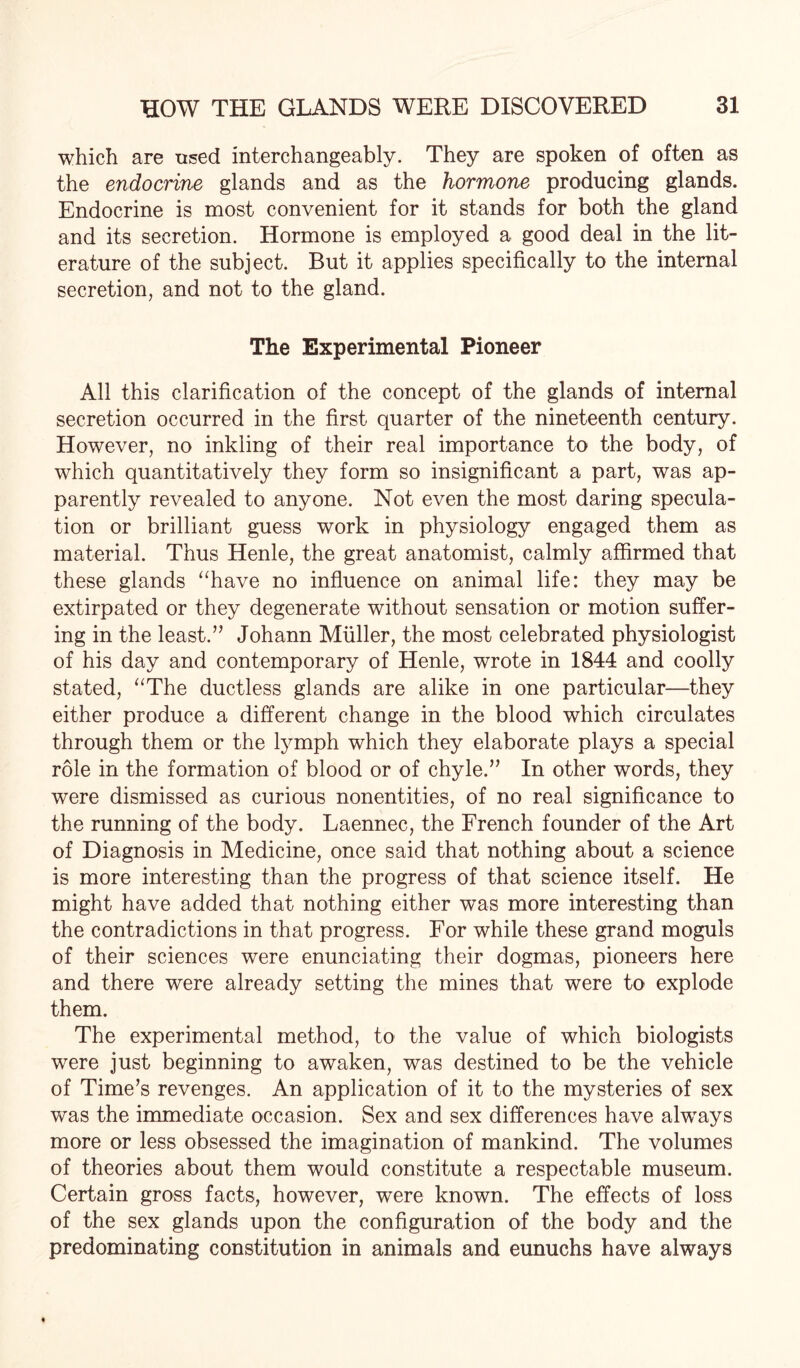 which are used interchangeably. They are spoken of often as the endocrine glands and as the hormone producing glands. Endocrine is most convenient for it stands for both the gland and its secretion. Hormone is employed a good deal in the lit¬ erature of the subject. But it applies specifically to the internal secretion, and not to the gland. The Experimental Pioneer All this clarification of the concept of the glands of internal secretion occurred in the first quarter of the nineteenth century. However, no inkling of their real importance to the body, of which quantitatively they form so insignificant a part, was ap¬ parently revealed to anyone. Not even the most daring specula¬ tion or brilliant guess work in physiology engaged them as material. Thus Henle, the great anatomist, calmly affirmed that these glands “have no influence on animal life: they may be extirpated or they degenerate without sensation or motion suffer¬ ing in the least.” Johann Muller, the most celebrated physiologist of his day and contemporary of Henle, wrote in 1844 and coolly stated, “The ductless glands are alike in one particular—they either produce a different change in the blood which circulates through them or the lymph which they elaborate plays a special role in the formation of blood or of chyle.” In other words, they were dismissed as curious nonentities, of no real significance to the running of the body. Laennec, the French founder of the Art of Diagnosis in Medicine, once said that nothing about a science is more interesting than the progress of that science itself. He might have added that nothing either was more interesting than the contradictions in that progress. For while these grand moguls of their sciences were enunciating their dogmas, pioneers here and there were already setting the mines that were to explode them. The experimental method, to the value of which biologists were just beginning to awaken, was destined to be the vehicle of Time’s revenges. An application of it to the mysteries of sex was the immediate occasion. Sex and sex differences have always more or less obsessed the imagination of mankind. The volumes of theories about them would constitute a respectable museum. Certain gross facts, however, were known. The effects of loss of the sex glands upon the configuration of the body and the predominating constitution in animals and eunuchs have always