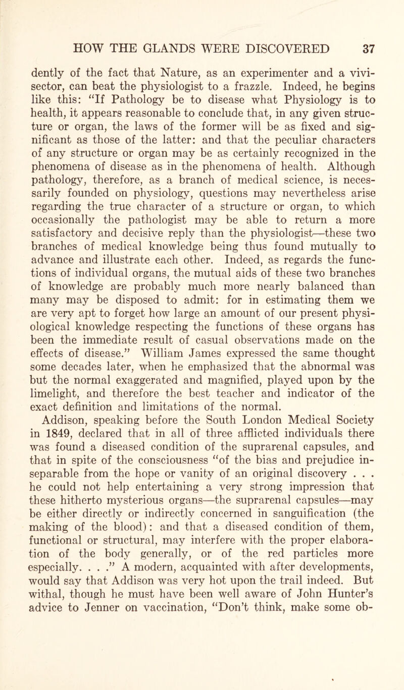 dently of the fact that Nature, as an experimenter and a vivi- sector, can beat the physiologist to a frazzle. Indeed, he begins like this: “If Pathology be to disease what Physiology is to health, it appears reasonable to conclude that, in any given struc¬ ture or organ, the laws of the former will be as fixed and sig¬ nificant as those of the latter: and that the peculiar characters of any structure or organ may be as certainly recognized in the phenomena of disease as in the phenomena of health. Although pathology, therefore, as a branch of medical science, is neces¬ sarily founded on physiology, questions may nevertheless arise regarding the true character of a structure or organ, to which occasionally the pathologist may be able to return a more satisfactory and decisive reply than the physiologist—these two branches of medical knowledge being thus found mutually to advance and illustrate each other. Indeed, as regards the func¬ tions of individual organs, the mutual aids of these two branches of knowledge are probably much more nearly balanced than many may be disposed to admit: for in estimating them we are very apt to forget how large an amount of our present physi¬ ological knowledge respecting the functions of these organs has been the immediate result of casual observations made on the effects of disease.” William James expressed the same thought some decades later, when he emphasized that the abnormal was but the normal exaggerated and magnified, played upon by the limelight, and therefore the best teacher and indicator of the exact definition and limitations of the normal. Addison, speaking before the South London Medical Society in 1849, declared that in all of three afflicted individuals there was found a diseased condition of the suprarenal capsules, and that in spite of the consciousness “of the bias and prejudice in¬ separable from the hope or vanity of an original discovery . . . he could not help entertaining a very strong impression that these hitherto mysterious organs—the suprarenal capsules—may be either directly or indirectly concerned in sanguification (the making of the blood): and that a diseased condition of them, functional or structural, may interfere with the proper elabora¬ tion of the body generally, or of the red particles more especially. ...” A modern, acquainted with after developments, would say that Addison was very hot upon the trail indeed. But withal, though he must have been well aware of John Hunter’s advice to Jenner on vaccination, “Don’t think, make some ob-