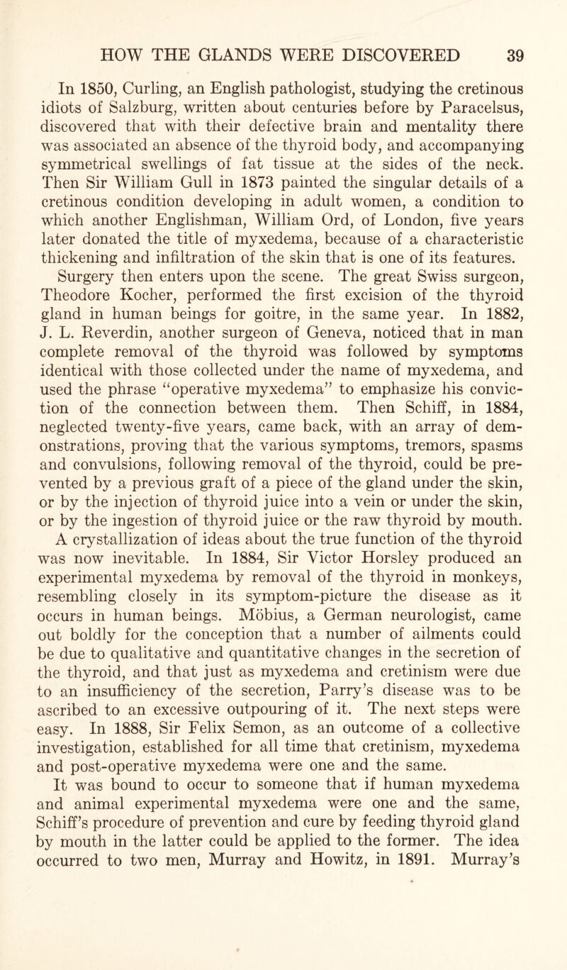 In 1850, Curling, an English pathologist, studying the cretinous idiots of Salzburg, written about centuries before by Paracelsus, discovered that with their defective brain and mentality there was associated an absence of the thyroid body, and accompanying symmetrical swellings of fat tissue at the sides of the neck. Then Sir William Gull in 1873 painted the singular details of a cretinous condition developing in adult women, a condition to which another Englishman, William Ord, of London, five years later donated the title of myxedema, because of a characteristic thickening and infiltration of the skin that is one of its features. Surgery then enters upon the scene. The great Swiss surgeon, Theodore Kocher, performed the first excision of the thyroid gland in human beings for goitre, in the same year. In 1882, J. L. Reverdin, another surgeon of Geneva, noticed that in man complete removal of the thyroid was followed by symptoms identical with those collected under the name of myxedema, and used the phrase “operative myxedema” to emphasize his convic¬ tion of the connection between them. Then Schiff, in 1884, neglected twenty-five years, came back, with an array of dem¬ onstrations, proving that the various symptoms, tremors, spasms and convulsions, following removal of the thyroid, could be pre¬ vented by a previous graft of a piece of the gland under the skin, or by the injection of thyroid juice into a vein or under the skin, or by the ingestion of thyroid juice or the raw thyroid by mouth. A crystallization of ideas about the true function of the thyroid was now inevitable. In 1884, Sir Victor Horsley produced an experimental myxedema by removal of the thyroid in monkeys, resembling closely in its symptom-picture the disease as it occurs in human beings. Mobius, a German neurologist, came out boldly for the conception that a number of ailments could be due to qualitative and quantitative changes in the secretion of the thyroid, and that just as myxedema and cretinism were due to an insufficiency of the secretion, Parry’s disease was to be ascribed to an excessive outpouring of it. The next steps were easy. In 1888, Sir Felix Semon, as an outcome of a collective investigation, established for all time that cretinism, myxedema and post-operative myxedema were one and the same. It was bound to occur to someone that if human myxedema and animal experimental myxedema were one and the same, Schiff’s procedure of prevention and cure by feeding thyroid gland by mouth in the latter could be applied to the former. The idea occurred to two men, Murray and Howitz, in 1891. Murray’s