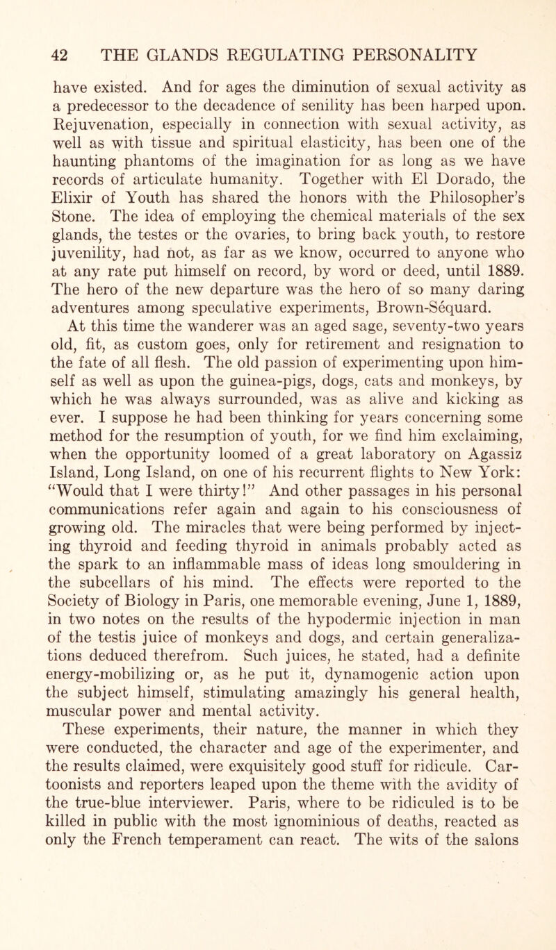 have existed. And for ages the diminution of sexual activity as a predecessor to the decadence of senility has been harped upon. Rejuvenation, especially in connection with sexual activity, as well as with tissue and spiritual elasticity, has been one of the haunting phantoms of the imagination for as long as we have records of articulate humanity. Together with El Dorado, the Elixir of Youth has shared the honors with the Philosopher’s Stone. The idea of employing the chemical materials of the sex glands, the testes or the ovaries, to bring back youth, to restore juvenility, had not, as far as we know, occurred to anyone who at any rate put himself on record, by word or deed, until 1889. The hero of the new departure was the hero of so many daring adventures among speculative experiments, Brown-Sequard. At this time the wanderer was an aged sage, seventy-two years old, fit, as custom goes, only for retirement and resignation to the fate of all flesh. The old passion of experimenting upon him¬ self as well as upon the guinea-pigs, dogs, cats and monkeys, by which he was always surrounded, was as alive and kicking as ever. I suppose he had been thinking for years concerning some method for the resumption of youth, for we find him exclaiming, when the opportunity loomed of a great laboratory on Agassiz Island, Long Island, on one of his recurrent flights to New York: “Would that I were thirty!” And other passages in his personal communications refer again and again to his consciousness of growing old. The miracles that were being performed by inject¬ ing thyroid and feeding thyroid in animals probably acted as the spark to an inflammable mass of ideas long smouldering in the subcellars of his mind. The effects were reported to the Society of Biology in Paris, one memorable evening, June 1, 1889, in two notes on the results of the hypodermic injection in man of the testis juice of monkeys and dogs, and certain generaliza¬ tions deduced therefrom. Such juices, he stated, had a definite energy-mobilizing or, as he put it, dynamogenic action upon the subject himself, stimulating amazingly his general health, muscular power and mental activity. These experiments, their nature, the manner in which they were conducted, the character and age of the experimenter, and the results claimed, were exquisitely good stuff for ridicule. Car¬ toonists and reporters leaped upon the theme with the avidity of the true-blue interviewer. Paris, where to be ridiculed is to be killed in public with the most ignominious of deaths, reacted as only the French temperament can react. The wits of the salons