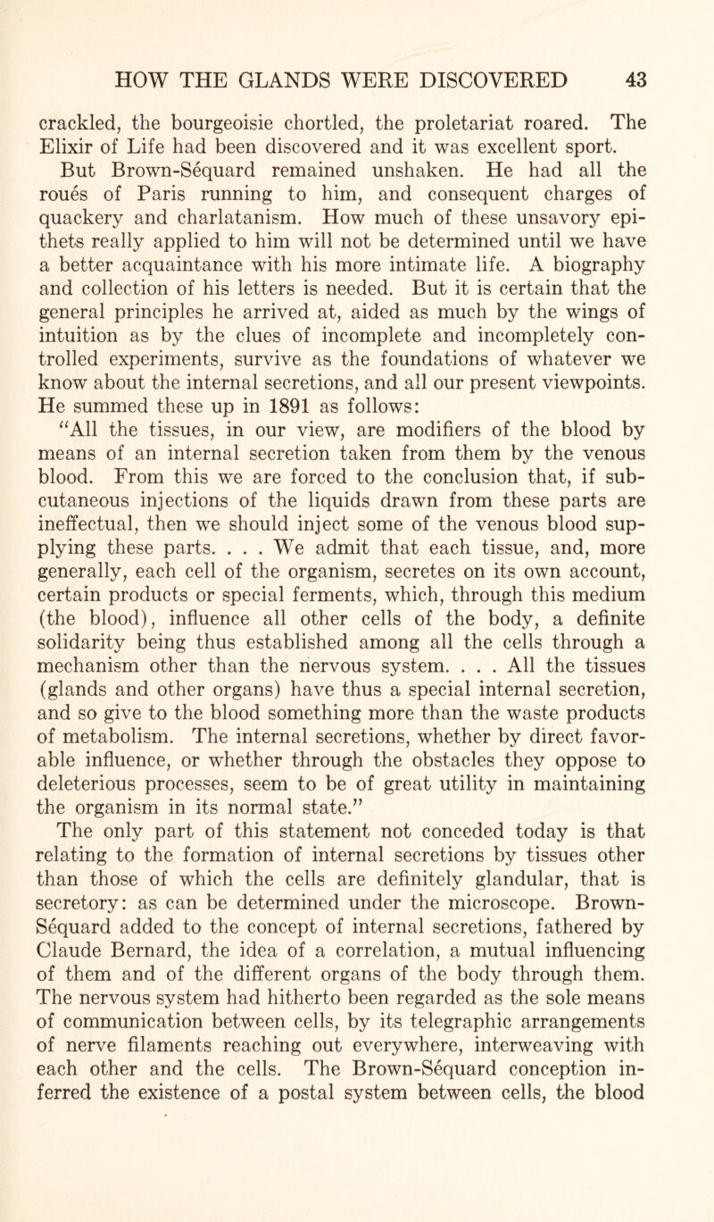 crackled, the bourgeoisie chortled, the proletariat roared. The Elixir of Life had been discovered and it was excellent sport. But Brown-Sequard remained unshaken. He had all the roues of Paris running to him, and consequent charges of quackery and charlatanism. How much of these unsavory epi¬ thets really applied to him will not be determined until we have a better acquaintance with his more intimate life. A biography and collection of his letters is needed. But it is certain that the general principles he arrived at, aided as much by the wings of intuition as by the clues of incomplete and incompletely con¬ trolled experiments, survive as the foundations of whatever we know about the internal secretions, and all our present viewpoints. He summed these up in 1891 as follows: “All the tissues, in our view, are modifiers of the blood by means of an internal secretion taken from them by the venous blood. From this we are forced to the conclusion that, if sub¬ cutaneous injections of the liquids drawn from these parts are ineffectual, then we should inject some of the venous blood sup¬ plying these parts. . . . We admit that each tissue, and, more generally, each cell of the organism, secretes on its own account, certain products or special ferments, which, through this medium (the blood), influence all other cells of the body, a definite solidarity being thus established among all the cells through a mechanism other than the nervous system. . . . All the tissues (glands and other organs) have thus a special internal secretion, and so give to the blood something more than the waste products of metabolism. The internal secretions, whether by direct favor¬ able influence, or -whether through the obstacles they oppose to deleterious processes, seem to be of great utility in maintaining the organism in its normal state.” The only part of this statement not conceded today is that relating to the formation of internal secretions by tissues other than those of which the cells are definitely glandular, that is secretory: as can be determined under the microscope. Brown- Sequard added to the concept of internal secretions, fathered by Claude Bernard, the idea of a correlation, a mutual influencing of them and of the different organs of the body through them. The nervous system had hitherto been regarded as the sole means of communication between cells, by its telegraphic arrangements of nerve filaments reaching out everywhere, interweaving with each other and the cells. The Brown-Sequard conception in¬ ferred the existence of a postal system between cells, the blood