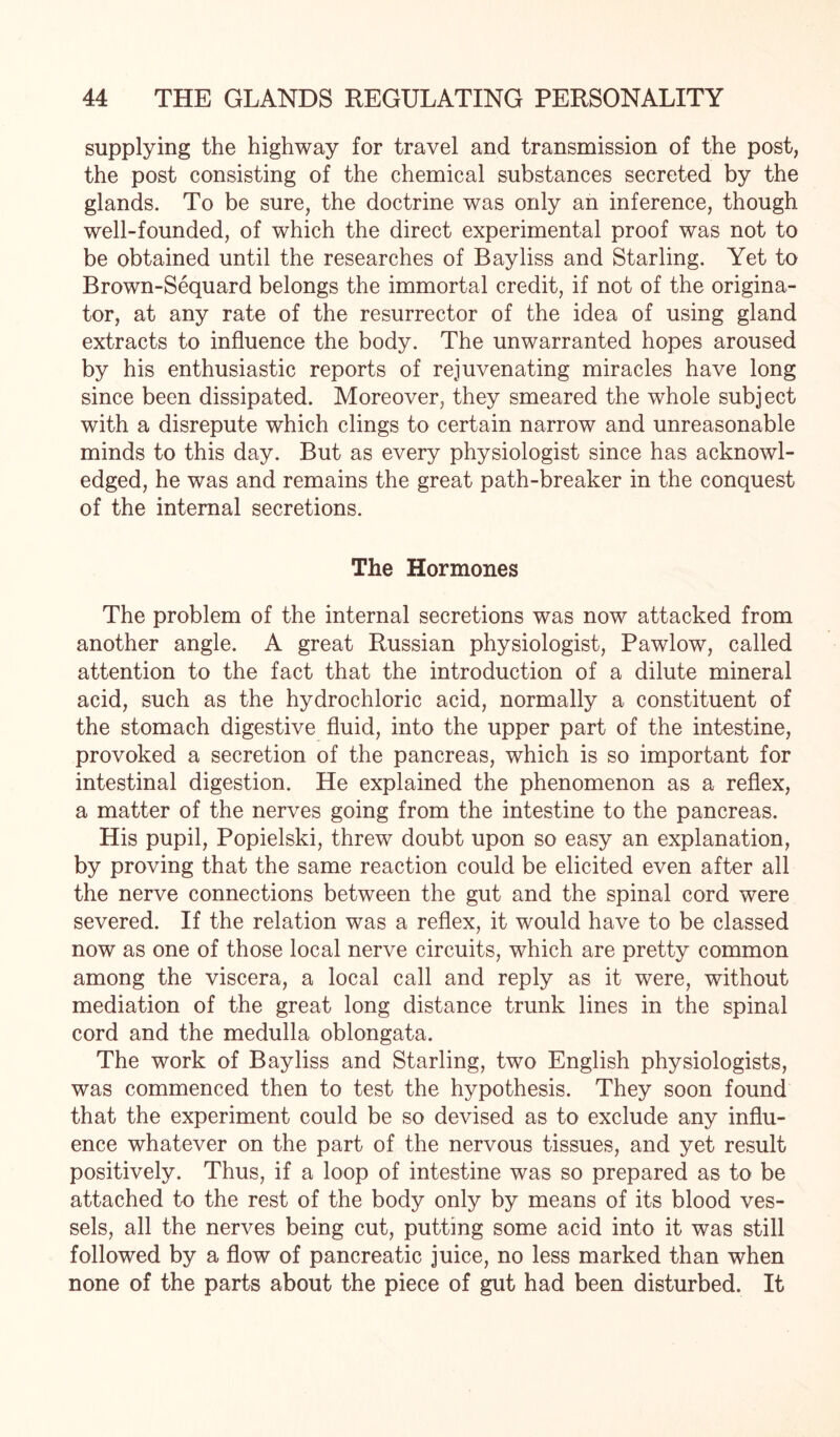 supplying the highway for travel and transmission of the post, the post consisting of the chemical substances secreted by the glands. To be sure, the doctrine was only an inference, though well-founded, of which the direct experimental proof was not to be obtained until the researches of Bayliss and Starling. Yet to Brown-Sequard belongs the immortal credit, if not of the origina¬ tor, at any rate of the resurrector of the idea of using gland extracts to influence the body. The unwarranted hopes aroused by his enthusiastic reports of rejuvenating miracles have long since been dissipated. Moreover, they smeared the whole subject with a disrepute which clings to certain narrow and unreasonable minds to this day. But as every physiologist since has acknowl¬ edged, he was and remains the great path-breaker in the conquest of the internal secretions. The Hormones The problem of the internal secretions was now attacked from another angle. A great Russian physiologist, Pawlow, called attention to the fact that the introduction of a dilute mineral acid, such as the hydrochloric acid, normally a constituent of the stomach digestive fluid, into the upper part of the intestine, provoked a secretion of the pancreas, which is so important for intestinal digestion. He explained the phenomenon as a reflex, a matter of the nerves going from the intestine to the pancreas. His pupil, Popielski, threw doubt upon so easy an explanation, by proving that the same reaction could be elicited even after all the nerve connections between the gut and the spinal cord were severed. If the relation was a reflex, it would have to be classed now as one of those local nerve circuits, which are pretty common among the viscera, a local call and reply as it were, without mediation of the great long distance trunk lines in the spinal cord and the medulla oblongata. The work of Bayliss and Starling, two English physiologists, was commenced then to test the hypothesis. They soon found that the experiment could be so devised as to exclude any influ¬ ence whatever on the part of the nervous tissues, and yet result positively. Thus, if a loop of intestine was so prepared as to be attached to the rest of the body only by means of its blood ves¬ sels, all the nerves being cut, putting some acid into it was still followed by a flow of pancreatic juice, no less marked than when none of the parts about the piece of gut had been disturbed. It