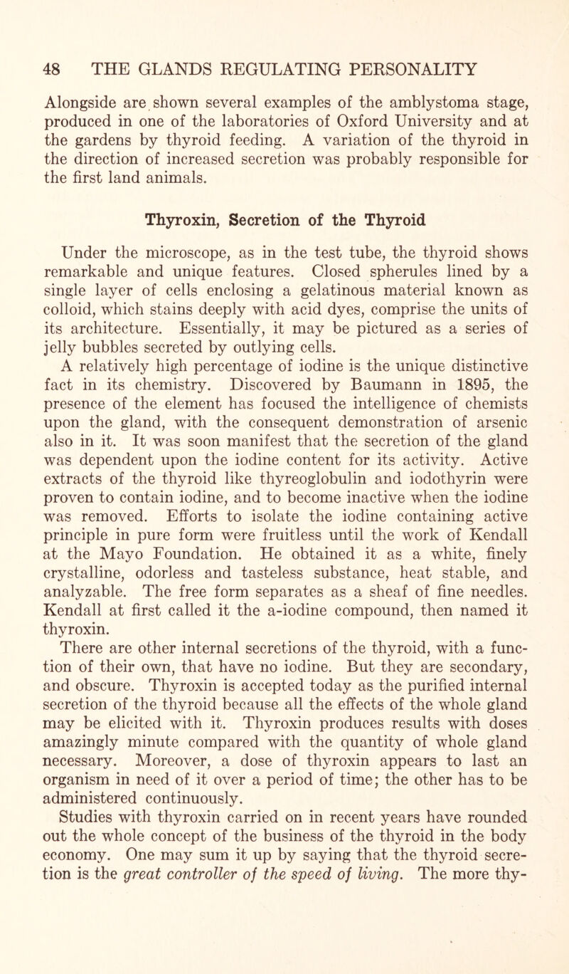 Alongside are shown several examples of the amblystoma stage, produced in one of the laboratories of Oxford University and at the gardens by thyroid feeding. A variation of the thyroid in the direction of increased secretion was probably responsible for the first land animals. Thyroxin, Secretion of the Thyroid Under the microscope, as in the test tube, the thyroid shows remarkable and unique features. Closed spherules lined by a single layer of cells enclosing a gelatinous material known as colloid, which stains deeply with acid dyes, comprise the units of its architecture. Essentially, it may be pictured as a series of jelly bubbles secreted by outlying cells. A relatively high percentage of iodine is the unique distinctive fact in its chemistry. Discovered by Baumann in 1895, the presence of the element has focused the intelligence of chemists upon the gland, with the consequent demonstration of arsenic also in it. It was soon manifest that the secretion of the gland was dependent upon the iodine content for its activity. Active extracts of the thyroid like thyreoglobulin and iodothyrin were proven to contain iodine, and to become inactive when the iodine was removed. Efforts to isolate the iodine containing active principle in pure form were fruitless until the work of Kendall at the Mayo Foundation. He obtained it as a white, finely crystalline, odorless and tasteless substance, heat stable, and analyzable. The free form separates as a sheaf of fine needles. Kendall at first called it the a-iodine compound, then named it thyroxin. There are other internal secretions of the thyroid, with a func¬ tion of their own, that have no iodine. But they are secondary, and obscure. Thyroxin is accepted today as the purified internal secretion of the thyroid because all the effects of the whole gland may be elicited with it. Thyroxin produces results with doses amazingly minute compared with the quantity of whole gland necessary. Moreover, a dose of thyroxin appears to last an organism in need of it over a period of time; the other has to be administered continuously. Studies with thyroxin carried on in recent years have rounded out the whole concept of the business of the thyroid in the body economy. One may sum it up by saying that the thyroid secre¬ tion is the great controller of the speed of living. The more thy-