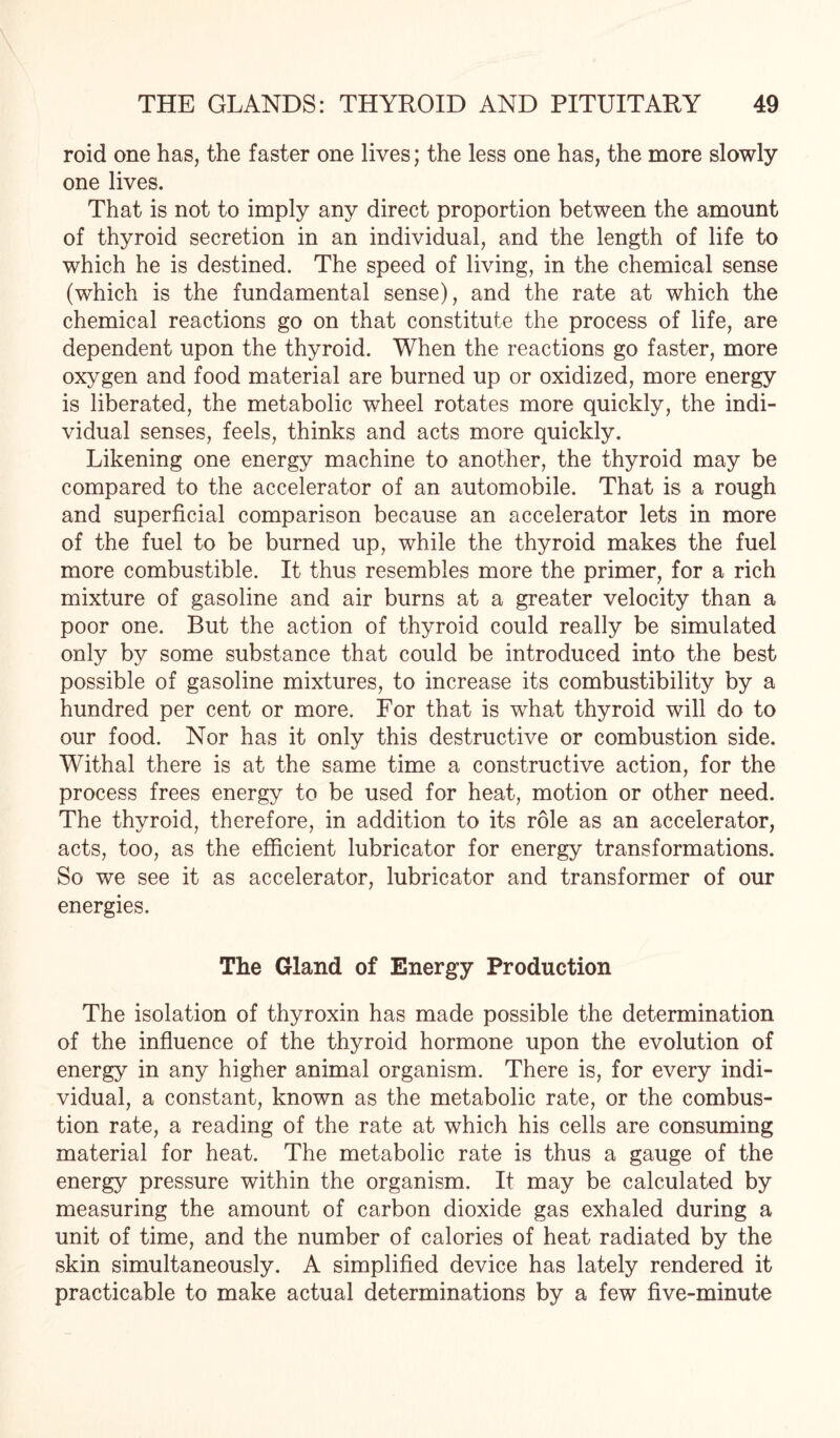 roid one has, the faster one lives; the less one has, the more slowly one lives. That is not to imply any direct proportion between the amount of thyroid secretion in an individual, and the length of life to which he is destined. The speed of living, in the chemical sense (which is the fundamental sense), and the rate at which the chemical reactions go on that constitute the process of life, are dependent upon the thyroid. When the reactions go faster, more oxygen and food material are burned up or oxidized, more energy is liberated, the metabolic wheel rotates more quickly, the indi¬ vidual senses, feels, thinks and acts more quickly. Likening one energy machine to another, the thyroid may be compared to the accelerator of an automobile. That is a rough and superficial comparison because an accelerator lets in more of the fuel to be burned up, while the thyroid makes the fuel more combustible. It thus resembles more the primer, for a rich mixture of gasoline and air burns at a greater velocity than a poor one. But the action of thyroid could really be simulated only by some substance that could be introduced into the best possible of gasoline mixtures, to increase its combustibility by a hundred per cent or more. For that is what thyroid will do to our food. Nor has it only this destructive or combustion side. Withal there is at the same time a constructive action, for the process frees energy to be used for heat, motion or other need. The thyroid, therefore, in addition to its role as an accelerator, acts, too, as the efficient lubricator for energy transformations. So we see it as accelerator, lubricator and transformer of our energies. The Gland of Energy Production The isolation of thyroxin has made possible the determination of the influence of the thyroid hormone upon the evolution of energy in any higher animal organism. There is, for every indi¬ vidual, a constant, known as the metabolic rate, or the combus¬ tion rate, a reading of the rate at which his cells are consuming material for heat. The metabolic rate is thus a gauge of the energy pressure within the organism. It may be calculated by measuring the amount of carbon dioxide gas exhaled during a unit of time, and the number of calories of heat radiated by the skin simultaneously. A simplified device has lately rendered it practicable to make actual determinations by a few five-minute