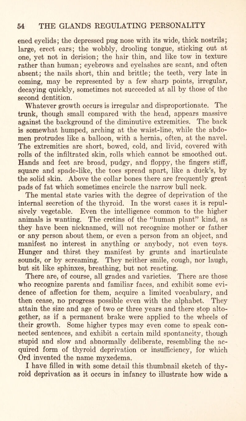 ened eyelids; the depressed pug nose with its wide, thick nostrils; large, erect ears; the wobbly, drooling tongue, sticking out at one, yet not in derision; the hair thin, and like tow in texture rather than human; eyebrows and eyelashes are scant, and often absent; the nails short, thin and brittle; the teeth, very late in coming, may be represented by a few sharp points, irregular, decaying quickly, sometimes not succeeded at all by those of the second dentition. Whatever growth occurs is irregular and disproportionate. The trunk, though small compared with the head, appears massive against the background of the diminutive extremities. The back is somewhat humped, arching at the waist-line, while the abdo¬ men protrudes like a balloon, with a hernia, often, at the navel. The extremities are short, bowed, cold, and livid, covered with rolls of the infiltrated skin, rolls which cannot be smoothed out. Hands and feet are broad, pudgy, and floppy, the fingers stiff, square and spade-like, the toes spread apart, like a duck’s, by the solid skin. Above the collar bones there are frequently great pads of fat which sometimes encircle the narrow bull neck. The mental state varies with the degree of deprivation of the internal secretion of the thyroid. In the worst cases it is repul¬ sively vegetable. Even the intelligence common to the higher animals is wanting. The cretins of the “human plant” kind, as they have been nicknamed, will not recognize mother or father or any person about them, or even a person from an object, and manifest no interest in anything or anybody, not even toys. Hunger and thirst they manifest by grunts and inarticulate sounds, or by screaming. They neither smile, cough, nor laugh, but sit like sphinxes, breathing, but not reacting. There are, of course, all grades and varieties. There are those who recognize parents and familiar faces, and exhibit some evi¬ dence of affection for them, acquire a limited vocabulary, and then cease, no progress possible even with the alphabet. They attain the size and age of two or three years and there stop alto¬ gether, as if a permanent brake were applied to the wheels of their growth. Some higher types may even come to speak con¬ nected sentences, and exhibit a certain mild spontaneity, though stupid and slow and abnormally deliberate, resembling the ac¬ quired form of thyroid deprivation or insufficiency, for which Ord invented the name myxedema. I have filled in with some detail this thumbnail sketch of thy¬ roid deprivation as it occurs in infancy to illustrate how wide a