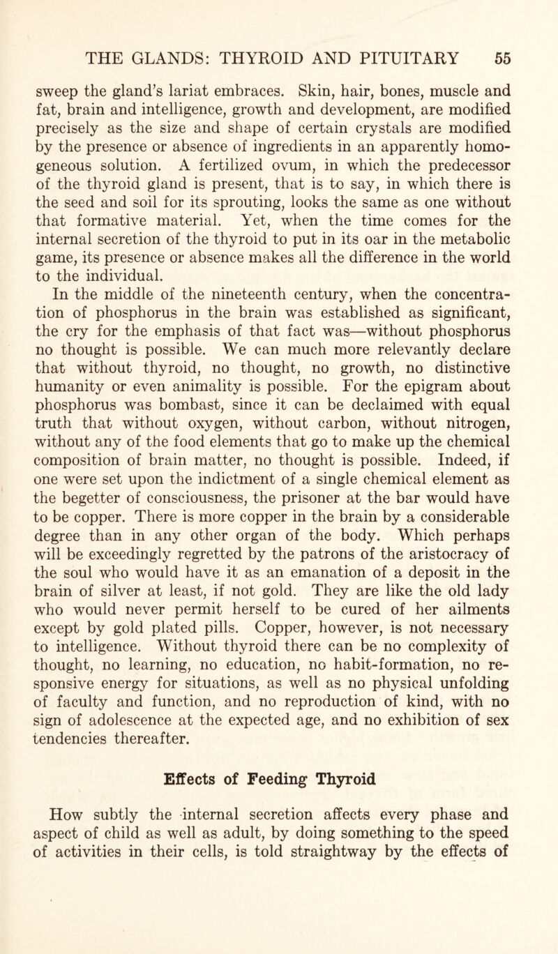 sweep the gland’s lariat embraces. Skin, hair, bones, muscle and fat, brain and intelligence, growth and development, are modified precisely as the size and shape of certain crystals are modified by the presence or absence of ingredients in an apparently homo¬ geneous solution. A fertilized ovum, in which the predecessor of the thyroid gland is present, that is to say, in which there is the seed and soil for its sprouting, looks the same as one without that formative material. Yet, when the time comes for the internal secretion of the thyroid to put in its oar in the metabolic game, its presence or absence makes all the difference in the world to the individual. In the middle of the nineteenth century, when the concentra¬ tion of phosphorus in the brain was established as significant, the cry for the emphasis of that fact was—without phosphorus no thought is possible. We can much more relevantly declare that without thyroid, no thought, no growth, no distinctive humanity or even animality is possible. For the epigram about phosphorus was bombast, since it can be declaimed with equal truth that without oxygen, without carbon, without nitrogen, without any of the food elements that go to make up the chemical composition of brain matter, no thought is possible. Indeed, if one were set upon the indictment of a single chemical element as the begetter of consciousness, the prisoner at the bar would have to be copper. There is more copper in the brain by a considerable degree than in any other organ of the body. Which perhaps will be exceedingly regretted by the patrons of the aristocracy of the soul who would have it as an emanation of a deposit in the brain of silver at least, if not gold. They are like the old lady who would never permit herself to be cured of her ailments except by gold plated pills. Copper, however, is not necessary to intelligence. Without thyroid there can be no complexity of thought, no learning, no education, no habit-formation, no re¬ sponsive energy for situations, as well as no physical unfolding of faculty and function, and no reproduction of kind, with no sign of adolescence at the expected age, and no exhibition of sex tendencies thereafter. Effects of Feeding Thyroid How subtly the internal secretion affects every phase and aspect of child as well as adult, by doing something to the speed of activities in their cells, is told straightway by the effects of