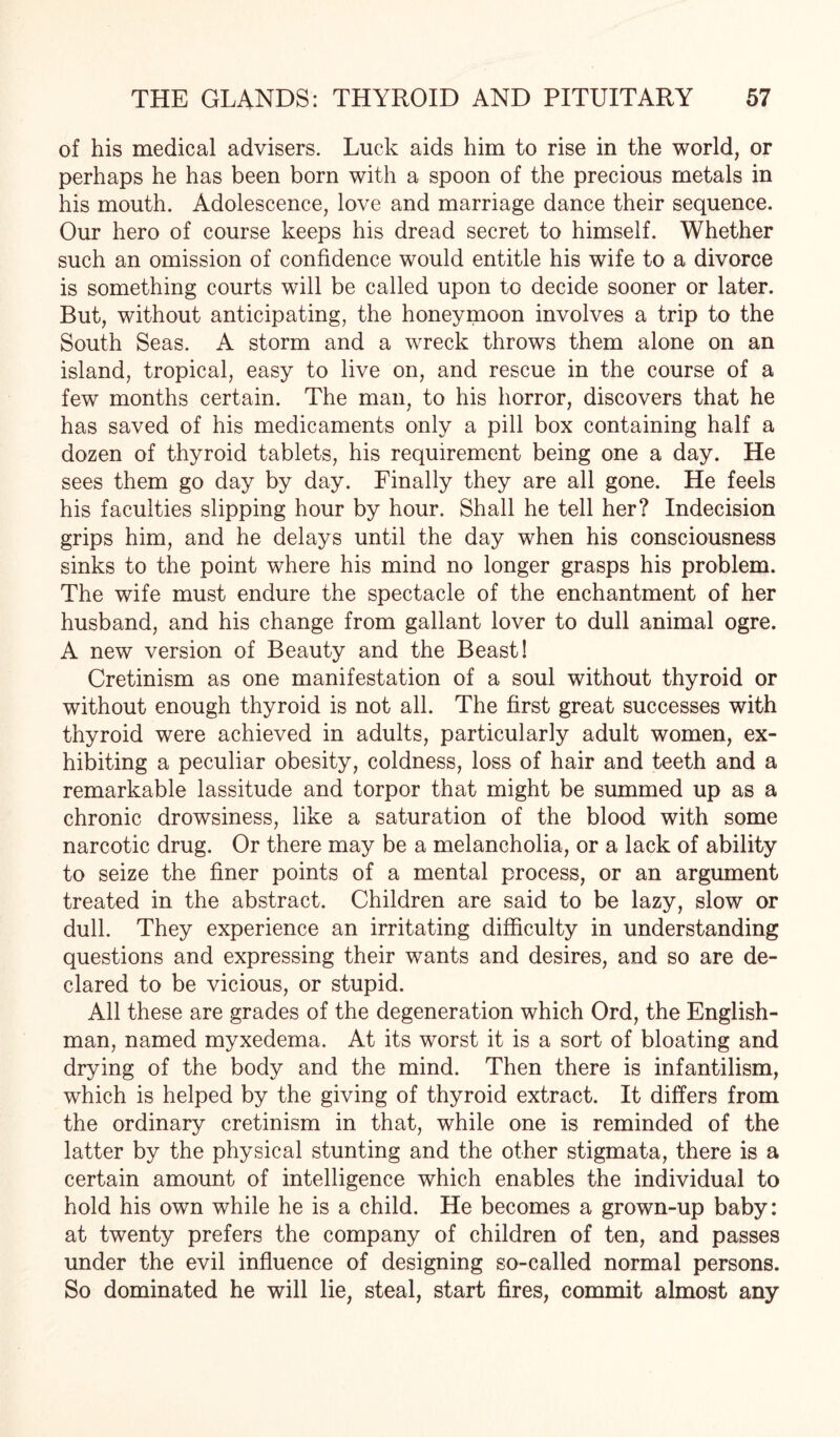 of his medical advisers. Luck aids him to rise in the world, or perhaps he has been born with a spoon of the precious metals in his mouth. Adolescence, love and marriage dance their sequence. Our hero of course keeps his dread secret to himself. Whether such an omission of confidence would entitle his wife to a divorce is something courts will be called upon to decide sooner or later. But, without anticipating, the honeymoon involves a trip to the South Seas. A storm and a wreck throws them alone on an island, tropical, easy to live on, and rescue in the course of a few months certain. The man, to his horror, discovers that he has saved of his medicaments only a pill box containing half a dozen of thyroid tablets, his requirement being one a day. He sees them go day by day. Finally they are all gone. He feels his faculties slipping hour by hour. Shall he tell her? Indecision grips him, and he delays until the day when his consciousness sinks to the point where his mind no longer grasps his problem. The wife must endure the spectacle of the enchantment of her husband, and his change from gallant lover to dull animal ogre. A new version of Beauty and the Beast! Cretinism as one manifestation of a soul without thyroid or without enough thyroid is not all. The first great successes with thyroid were achieved in adults, particularly adult women, ex¬ hibiting a peculiar obesity, coldness, loss of hair and teeth and a remarkable lassitude and torpor that might be summed up as a chronic drowsiness, like a saturation of the blood with some narcotic drug. Or there may be a melancholia, or a lack of ability to seize the finer points of a mental process, or an argument treated in the abstract. Children are said to be lazy, slow or dull. They experience an irritating difficulty in understanding questions and expressing their wants and desires, and so are de¬ clared to be vicious, or stupid. All these are grades of the degeneration which Ord, the English¬ man, named myxedema. At its worst it is a sort of bloating and drying of the body and the mind. Then there is infantilism, which is helped by the giving of thyroid extract. It differs from the ordinary cretinism in that, while one is reminded of the latter by the physical stunting and the other stigmata, there is a certain amount of intelligence which enables the individual to hold his own while he is a child. He becomes a grown-up baby: at twenty prefers the company of children of ten, and passes under the evil influence of designing so-called normal persons. So dominated he will lie, steal, start fires, commit almost any