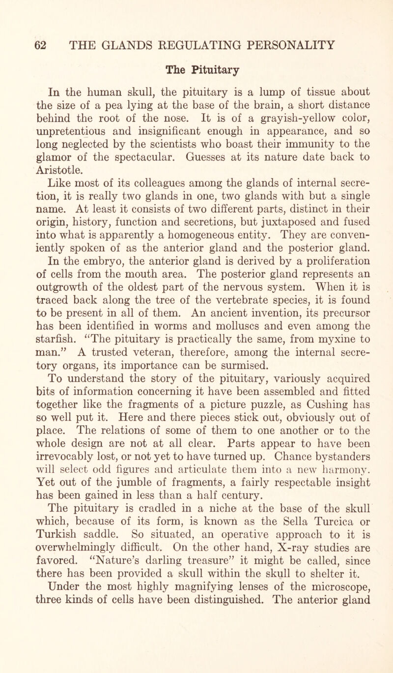 The Pituitary- In the human skull, the pituitary is a lump of tissue about the size of a pea lying at the base of the brain, a short distance behind the root of the nose. It is of a grayish-yellow color, unpretentious and insignificant enough in appearance, and so long neglected by the scientists who boast their immunity to the glamor of the spectacular. Guesses at its nature date back to Aristotle. Like most of its colleagues among the glands of internal secre¬ tion, it is really two glands in one, two glands with but a single name. At least it consists of two different parts, distinct in their origin, history, function and secretions, but juxtaposed and fused into what is apparently a homogeneous entity. They are conven¬ iently spoken of as the anterior gland and the posterior gland. In the embryo, the anterior gland is derived by a proliferation of cells from the mouth area. The posterior gland represents an outgrowth of the oldest part of the nervous system. When it is traced back along the tree of the vertebrate species, it is found to be present in all of them. An ancient invention, its precursor has been identified in worms and molluscs and even among the starfish. “The pituitary is practically the same, from myxine to man.” A trusted veteran, therefore, among the internal secre¬ tory organs, its importance can be surmised. To understand the story of the pituitary, variously acquired bits of information concerning it have been assembled and fitted together like the fragments of a picture puzzle, as Cushing has so well put it. Here and there pieces stick out, obviously out of place. The relations of some of them to one another or to the whole design are not at all clear. Parts appear to have been irrevocably lost, or not yet to have turned up. Chance bystanders will select odd figures and articulate them into a new harmony. Yet out of the jumble of fragments, a fairly respectable insight has been gained in less than a half century. The pituitary is cradled in a niche at the base of the skull which, because of its form, is known as the Sella Turcica or Turkish saddle. So situated, an operative approach to it is overwhelmingly difficult. On the other hand, X-ray studies are favored. “Nature’s darling treasure” it might be called, since there has been provided a skull within the skull to shelter it. Under the most highly magnifying lenses of the microscope, three kinds of cells have been distinguished. The anterior gland