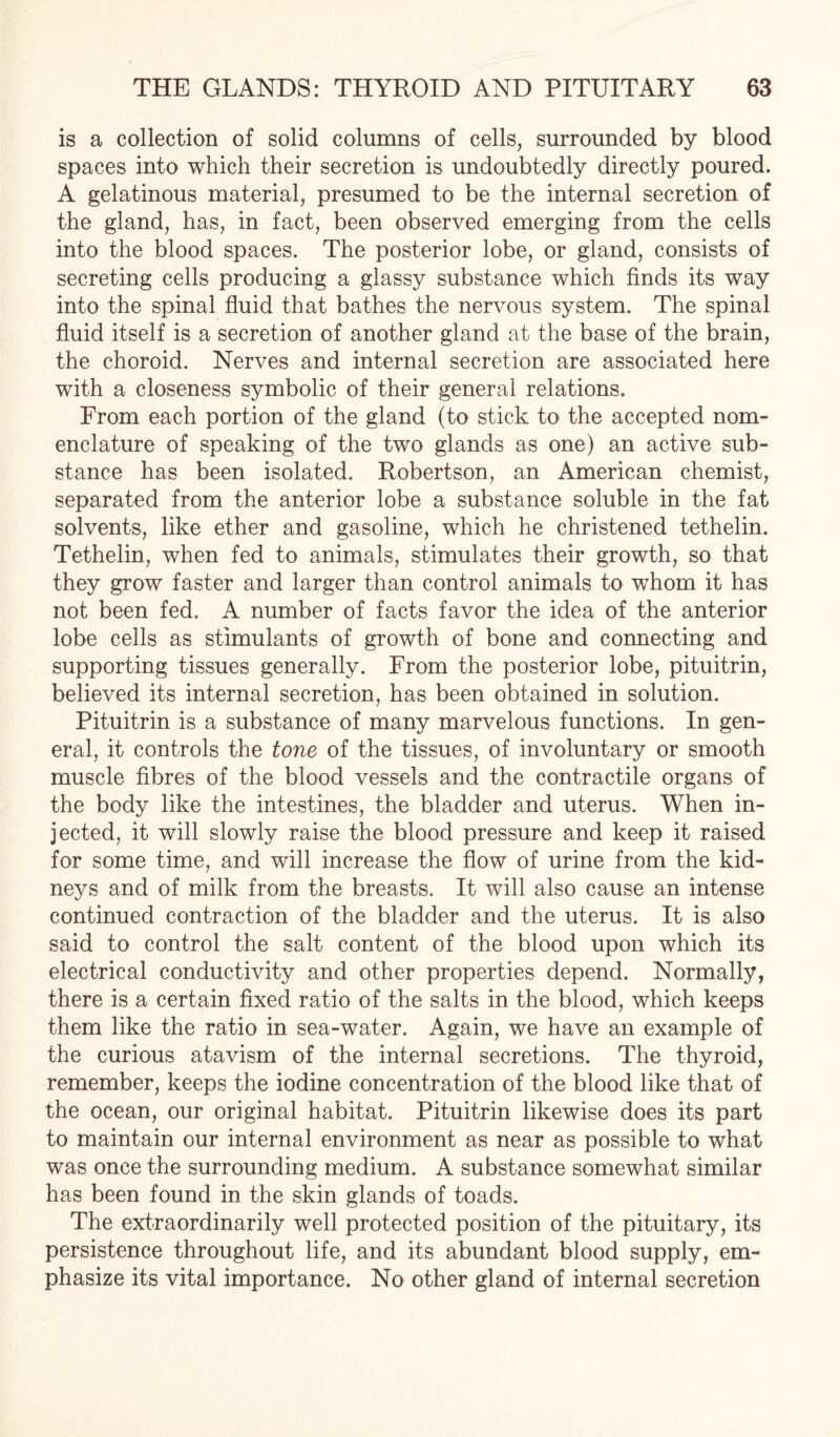 is a collection of solid columns of cells, surrounded by blood spaces into which their secretion is undoubtedly directly poured. A gelatinous material, presumed to be the internal secretion of the gland, has, in fact, been observed emerging from the cells into the blood spaces. The posterior lobe, or gland, consists of secreting cells producing a glassy substance which finds its way into the spinal fluid that bathes the nervous system. The spinal fluid itself is a secretion of another gland at the base of the brain, the choroid. Nerves and internal secretion are associated here with a closeness symbolic of their general relations. From each portion of the gland (to stick to the accepted nom¬ enclature of speaking of the two glands as one) an active sub¬ stance has been isolated. Robertson, an American chemist, separated from the anterior lobe a substance soluble in the fat solvents, like ether and gasoline, which he christened tethelin. Tethelin, when fed to animals, stimulates their growth, so that they grow faster and larger than control animals to whom it has not been fed. A number of facts favor the idea of the anterior lobe cells as stimulants of growth of bone and connecting and supporting tissues generally. From the posterior lobe, pituitrin, believed its internal secretion, has been obtained in solution. Pituitrin is a substance of many marvelous functions. In gen¬ eral, it controls the tone of the tissues, of involuntary or smooth muscle fibres of the blood vessels and the contractile organs of the body like the intestines, the bladder and uterus. When in¬ jected, it will slowly raise the blood pressure and keep it raised for some time, and will increase the flow of urine from the kid¬ neys and of milk from the breasts. It will also cause an intense continued contraction of the bladder and the uterus. It is also said to control the salt content of the blood upon which its electrical conductivity and other properties depend. Normally, there is a certain fixed ratio of the salts in the blood, which keeps them like the ratio in sea-water. Again, we have an example of the curious atavism of the internal secretions. The thyroid, remember, keeps the iodine concentration of the blood like that of the ocean, our original habitat. Pituitrin likewise does its part to maintain our internal environment as near as possible to what was once the surrounding medium. A substance somewhat similar has been found in the skin glands of toads. The extraordinarily well protected position of the pituitary, its persistence throughout life, and its abundant blood supply, em¬ phasize its vital importance. No other gland of internal secretion