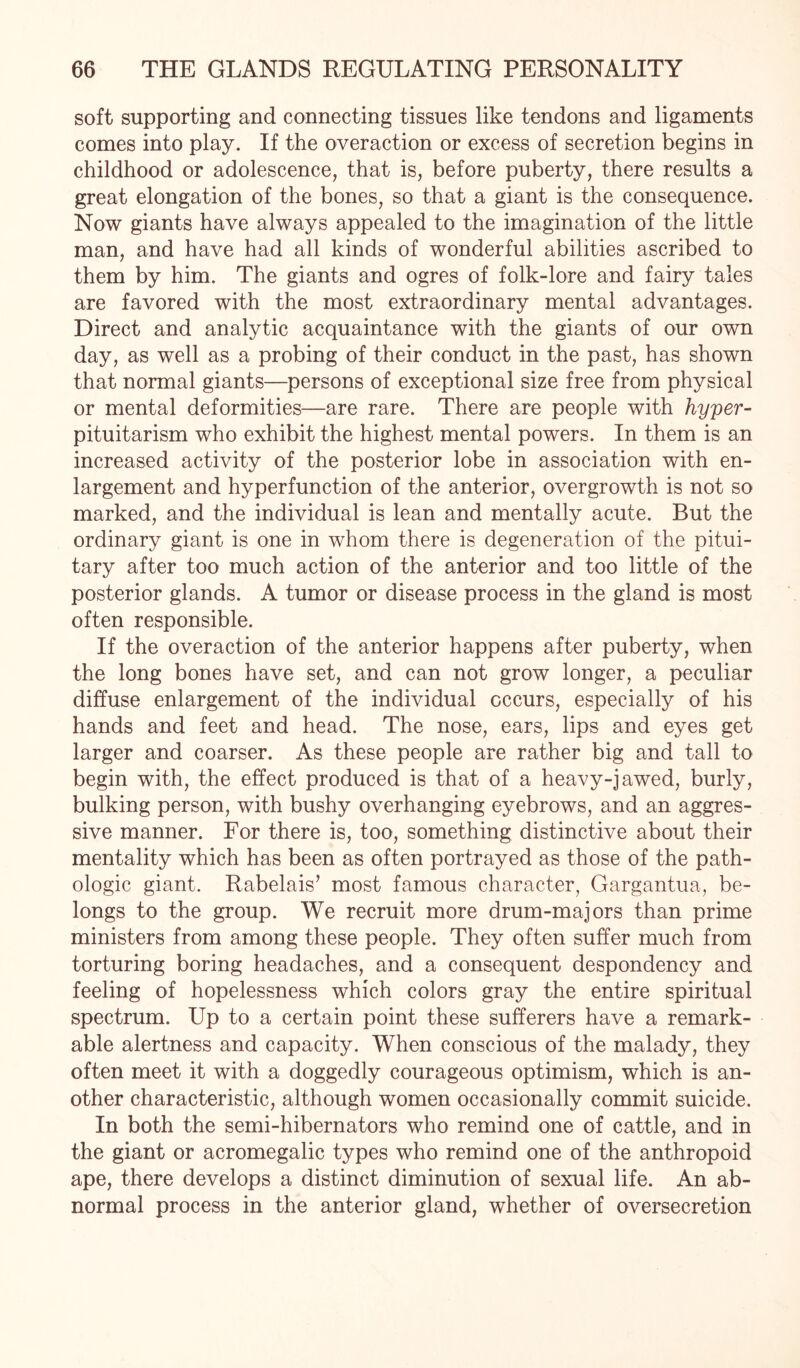 soft supporting and connecting tissues like tendons and ligaments comes into play. If the overaction or excess of secretion begins in childhood or adolescence, that is, before puberty, there results a great elongation of the bones, so that a giant is the consequence. Now giants have always appealed to the imagination of the little man, and have had all kinds of wonderful abilities ascribed to them by him. The giants and ogres of folk-lore and fairy tales are favored with the most extraordinary mental advantages. Direct and analytic acquaintance with the giants of our own day, as well as a probing of their conduct in the past, has shown that normal giants—persons of exceptional size free from physical or mental deformities—are rare. There are people with hyper- pituitarism who exhibit the highest mental powers. In them is an increased activity of the posterior lobe in association with en¬ largement and hyperfunction of the anterior, overgrowth is not so marked, and the individual is lean and mentally acute. But the ordinary giant is one in whom there is degeneration of the pitui¬ tary after too much action of the anterior and too little of the posterior glands. A tumor or disease process in the gland is most often responsible. If the overaction of the anterior happens after puberty, when the long bones have set, and can not grow longer, a peculiar diffuse enlargement of the individual occurs, especially of his hands and feet and head. The nose, ears, lips and eyes get larger and coarser. As these people are rather big and tall to begin with, the effect produced is that of a heavy-jawed, burly, bulking person, with bushy overhanging eyebrows, and an aggres¬ sive manner. For there is, too, something distinctive about their mentality which has been as often portrayed as those of the path¬ ologic giant. Rabelais’ most famous character, Gargantua, be¬ longs to the group. We recruit more drum-majors than prime ministers from among these people. They often suffer much from torturing boring headaches, and a consequent despondency and feeling of hopelessness which colors gray the entire spiritual spectrum. Up to a certain point these sufferers have a remark¬ able alertness and capacity. When conscious of the malady, they often meet it with a doggedly courageous optimism, which is an¬ other characteristic, although women occasionally commit suicide. In both the semi-hibernators who remind one of cattle, and in the giant or acromegalic types who remind one of the anthropoid ape, there develops a distinct diminution of sexual life. An ab¬ normal process in the anterior gland, whether of oversecretion