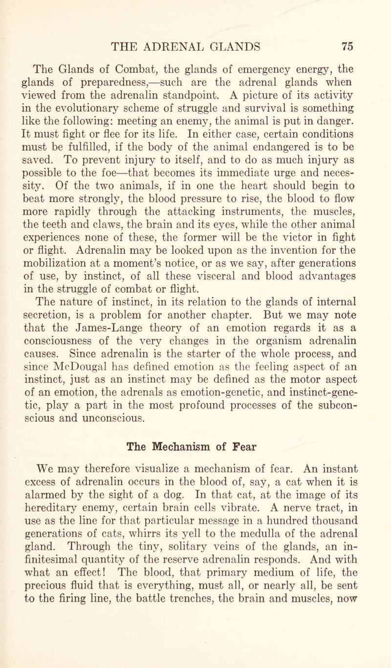 The Glands of Combat, the glands of emergency energy, the glands of preparedness,—such are the adrenal glands when viewed from the adrenalin standpoint. A picture of its activity in the evolutionary scheme of struggle and survival is something like the following: meeting an enemy, the animal is put in danger. It must fight or flee for its life. In either case, certain conditions must be fulfilled, if the body of the animal endangered is to be saved. To prevent injury to itself, and to do as much injury as possible to the foe—that becomes its immediate urge and neces¬ sity. Of the two animals, if in one the heart should begin to beat more strongly, the blood pressure to rise, the blood to flow more rapidly through the attacking instruments, the muscles, the teeth and claws, the brain and its eyes, while the other animal experiences none of these, the former will be the victor in fight or flight. Adrenalin may be looked upon as the invention for the mobilization at a momenta notice, or as we say, after generations of use, by instinct, of all these visceral and blood advantages in the struggle of combat or flight. The nature of instinct, in its relation to the glands of internal secretion, is a problem for another chapter. But we may note that the James-Lange theory of an emotion regards it as a consciousness of the very changes in the organism adrenalin causes. Since adrenalin is the starter of the whole process, and since McDougal has defined emotion as the feeling aspect of an instinct, just as an instinct may be defined as the motor aspect of an emotion, the adrenals as emotion-genetic, and instinct-gene¬ tic, play a part in the most profound processes of the subcon¬ scious and unconscious. The Mechanism of Fear We may therefore visualize a mechanism of fear. An instant excess of adrenalin occurs in the blood of, say, a cat when it is alarmed by the sight of a dog. In that cat, at the image of its hereditary enemy, certain brain cells vibrate. A nerve tract, in use as the line for that particular message in a hundred thousand generations of cats, whirrs its yell to the medulla of the adrenal gland. Through the tiny, solitary veins of the glands, an in¬ finitesimal quantity of the reserve adrenalin responds. And with what an effect! The blood, that primary medium of life, the precious fluid that is everything, must all, or nearly all, be sent to the firing line, the battle trenches, the brain and muscles, now