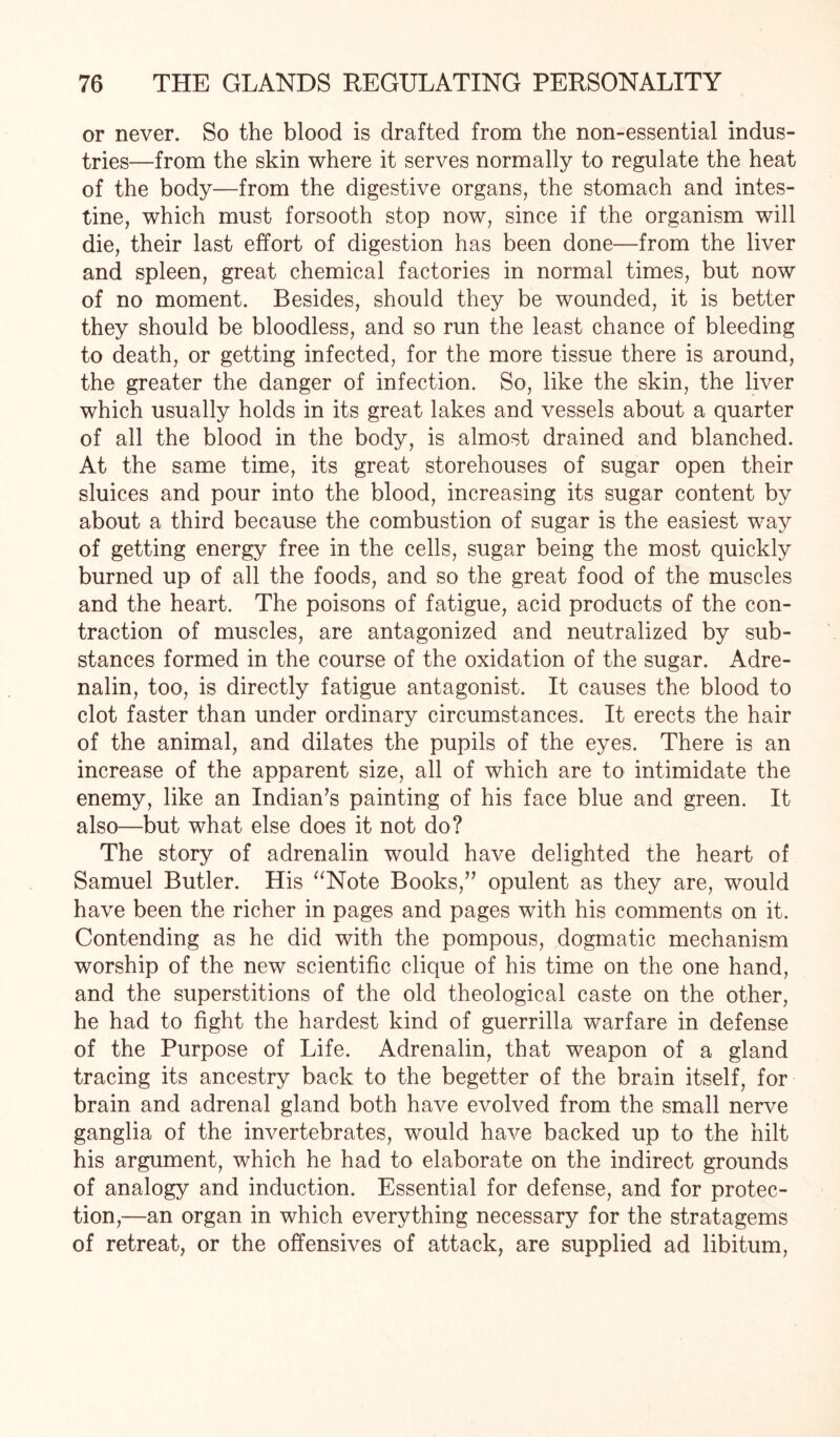 or never. So the blood is drafted from the non-essential indus¬ tries—from the skin where it serves normally to regulate the heat of the body—from the digestive organs, the stomach and intes¬ tine, which must forsooth stop now, since if the organism will die, their last effort of digestion has been done—from the liver and spleen, great chemical factories in normal times, but now of no moment. Besides, should they be wounded, it is better they should be bloodless, and so run the least chance of bleeding to death, or getting infected, for the more tissue there is around, the greater the danger of infection. So, like the skin, the liver which usually holds in its great lakes and vessels about a quarter of all the blood in the body, is almost drained and blanched. At the same time, its great storehouses of sugar open their sluices and pour into the blood, increasing its sugar content by about a third because the combustion of sugar is the easiest way of getting energy free in the cells, sugar being the most quickly burned up of all the foods, and so the great food of the muscles and the heart. The poisons of fatigue, acid products of the con¬ traction of muscles, are antagonized and neutralized by sub¬ stances formed in the course of the oxidation of the sugar. Adre¬ nalin, too, is directly fatigue antagonist. It causes the blood to clot faster than under ordinary circumstances. It erects the hair of the animal, and dilates the pupils of the eyes. There is an increase of the apparent size, all of which are to intimidate the enemy, like an Indian’s painting of his face blue and green. It also—but what else does it not do? The story of adrenalin would have delighted the heart of Samuel Butler. His “Note Books,” opulent as they are, would have been the richer in pages and pages with his comments on it. Contending as he did with the pompous, dogmatic mechanism worship of the new scientific clique of his time on the one hand, and the superstitions of the old theological caste on the other, he had to fight the hardest kind of guerrilla warfare in defense of the Purpose of Life. Adrenalin, that weapon of a gland tracing its ancestry back to the begetter of the brain itself, for brain and adrenal gland both have evolved from the small nerve ganglia of the invertebrates, would have backed up to the hilt his argument, which he had to elaborate on the indirect grounds of analogy and induction. Essential for defense, and for protec¬ tion,—an organ in which everything necessary for the stratagems of retreat, or the offensives of attack, are supplied ad libitum,