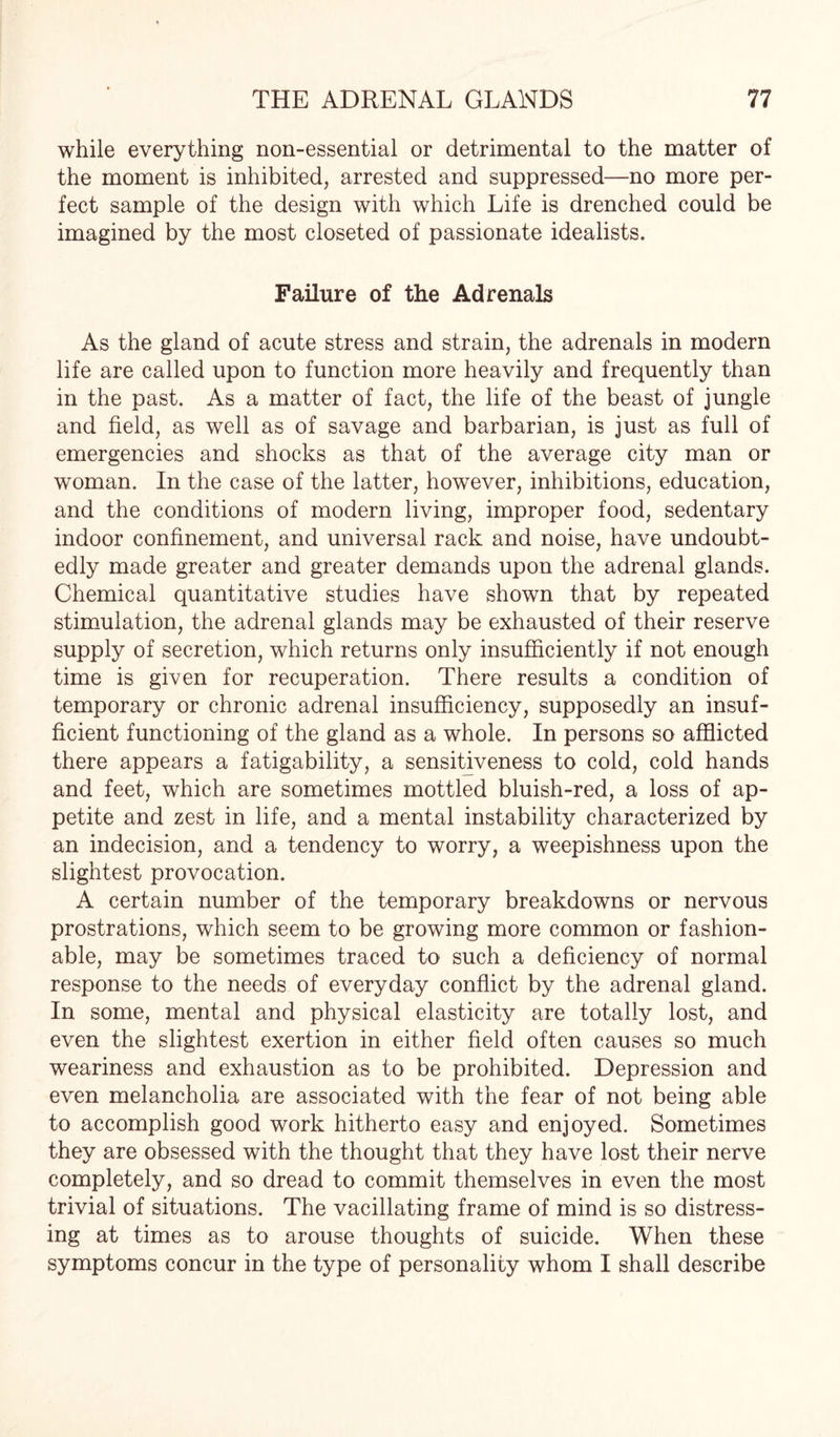 while everything non-essential or detrimental to the matter of the moment is inhibited, arrested and suppressed—no more per¬ fect sample of the design with which Life is drenched could be imagined by the most closeted of passionate idealists. Failure of the Adrenals As the gland of acute stress and strain, the adrenals in modern life are called upon to function more heavily and frequently than in the past. As a matter of fact, the life of the beast of jungle and field, as well as of savage and barbarian, is just as full of emergencies and shocks as that of the average city man or woman. In the case of the latter, however, inhibitions, education, and the conditions of modern living, improper food, sedentary indoor confinement, and universal rack and noise, have undoubt¬ edly made greater and greater demands upon the adrenal glands. Chemical quantitative studies have shown that by repeated stimulation, the adrenal glands may be exhausted of their reserve supply of secretion, which returns only insufficiently if not enough time is given for recuperation. There results a condition of temporary or chronic adrenal insufficiency, supposedly an insuf¬ ficient functioning of the gland as a whole. In persons so afflicted there appears a fatigability, a sensitiveness to cold, cold hands and feet, which are sometimes mottled bluish-red, a loss of ap¬ petite and zest in life, and a mental instability characterized by an indecision, and a tendency to worry, a weepishness upon the slightest provocation. A certain number of the temporary breakdowns or nervous prostrations, which seem to be growing more common or fashion¬ able, may be sometimes traced to such a deficiency of normal response to the needs of everyday conflict by the adrenal gland. In some, mental and physical elasticity are totally lost, and even the slightest exertion in either field often causes so much weariness and exhaustion as to be prohibited. Depression and even melancholia are associated with the fear of not being able to accomplish good work hitherto easy and enjoyed. Sometimes they are obsessed with the thought that they have lost their nerve completely, and so dread to commit themselves in even the most trivial of situations. The vacillating frame of mind is so distress¬ ing at times as to arouse thoughts of suicide. When these symptoms concur in the type of personality whom I shall describe