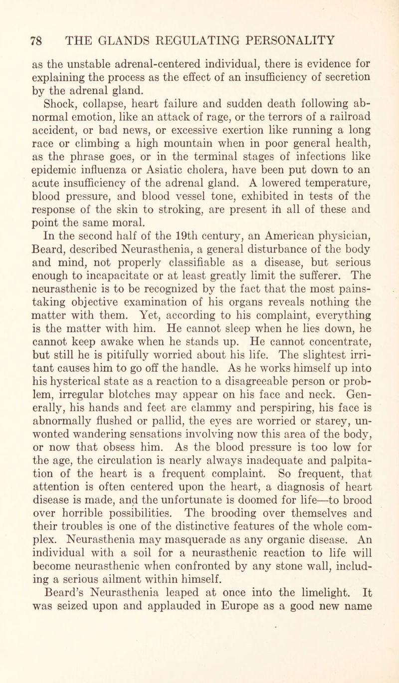 as the unstable adrenal-centered individual, there is evidence for explaining the process as the effect of an insufficiency of secretion by the adrenal gland. Shock, collapse, heart failure and sudden death following ab¬ normal emotion, like an attack of rage, or the terrors of a railroad accident, or bad news, or excessive exertion like running a long race or climbing a high mountain when in poor general health, as the phrase goes, or in the terminal stages of infections like epidemic influenza or Asiatic cholera, have been put down to an acute insufficiency of the adrenal gland. A lowered temperature, blood pressure, and blood vessel tone, exhibited in tests of the response of the skin to stroking, are present ih all of these and point the same moral. In the second half of the 19th century, an American physician, Beard, described Neurasthenia, a general disturbance of the body and mind, not properly classifiable as a disease, but serious enough to incapacitate or at least greatly limit the sufferer. The neurasthenic is to be recognized by the fact that the most pains¬ taking objective examination of his organs reveals nothing the matter with them. Yet, according to his complaint, everything is the matter with him. He cannot sleep when he lies down, he cannot keep awake when he stands up. He cannot concentrate, but still he is pitifully worried about his life. The slightest irri¬ tant causes him to go off the handle. As he works himself up into his hysterical state as a reaction to a disagreeable person or prob¬ lem, irregular blotches may appear on his face and neck. Gen¬ erally, his hands and feet are clammy and perspiring, his face is abnormally flushed or pallid, the eyes are worried or starey, un¬ wonted wandering sensations involving now this area of the body, or now that obsess him. As the blood pressure is too low for the age, the circulation is nearly always inadequate and palpita¬ tion of the heart is a frequent complaint. So frequent, that attention is often centered upon the heart, a diagnosis of heart disease is made, and the unfortunate is doomed for life—to brood over horrible possibilities. The brooding over themselves and their troubles is one of the distinctive features of the whole com¬ plex. Neurasthenia may masquerade as any organic disease. An individual with a soil for a neurasthenic reaction to life will become neurasthenic when confronted by any stone wall, includ¬ ing a serious ailment within himself. Beard’s Neurasthenia leaped at once into the limelight. It was seized upon and applauded in Europe as a good new name