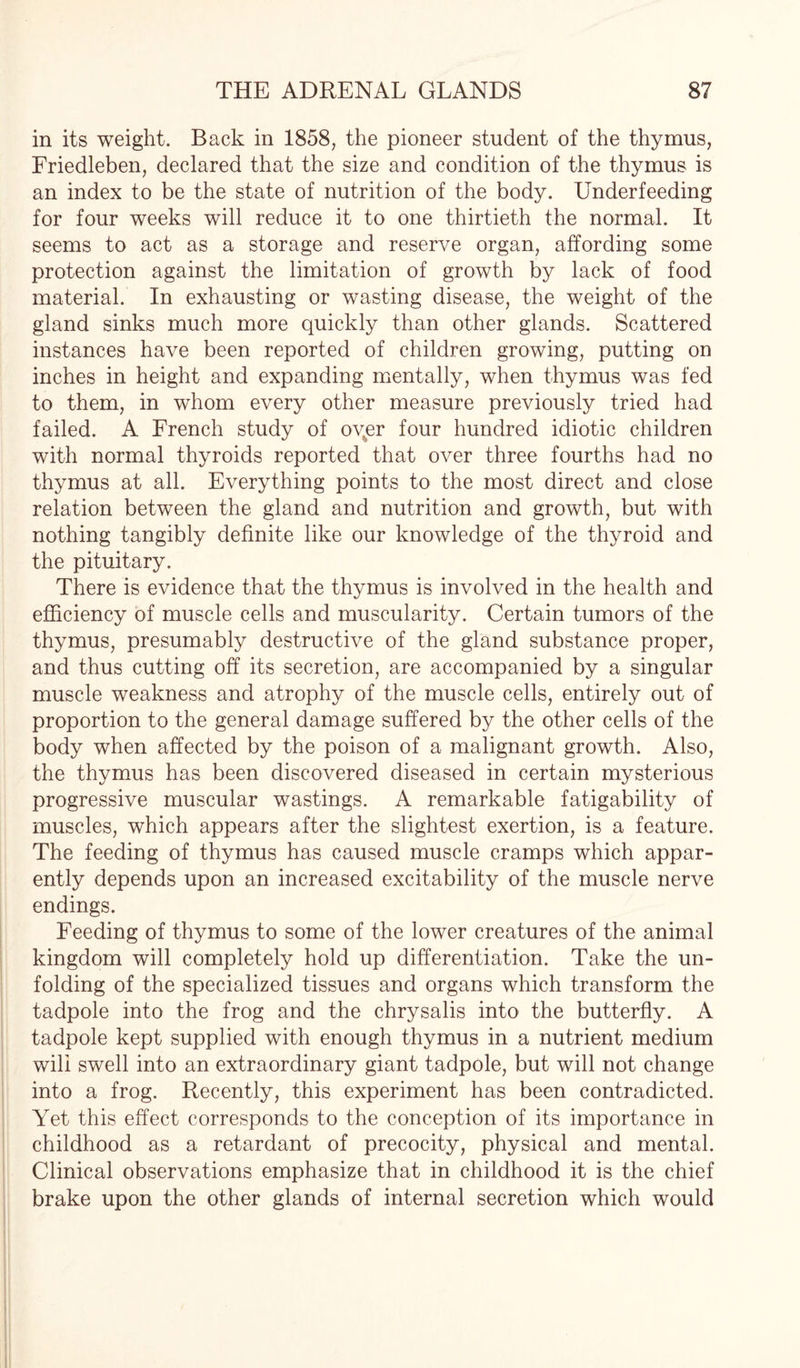 in its weight. Back in 1858, the pioneer student of the thymus, Friedleben, declared that the size and condition of the thymus is an index to be the state of nutrition of the body. Underfeeding for four weeks will reduce it to one thirtieth the normal. It seems to act as a storage and reserve organ, affording some protection against the limitation of growth by lack of food material. In exhausting or wasting disease, the weight of the gland sinks much more quickly than other glands. Scattered instances have been reported of children growing, putting on inches in height and expanding mentally, when thymus was fed to them, in whom every other measure previously tried had failed. A French study of oyer four hundred idiotic children with normal thyroids reported that over three fourths had no thymus at all. Everything points to the most direct and close relation between the gland and nutrition and growth, but with nothing tangibly definite like our knowledge of the thyroid and the pituitary. There is evidence that the thymus is involved in the health and efficiency of muscle cells and muscularity. Certain tumors of the thymus, presumably destructive of the gland substance proper, and thus cutting off its secretion, are accompanied by a singular muscle weakness and atrophy of the muscle cells, entirely out of proportion to the general damage suffered by the other cells of the body when affected by the poison of a malignant growth. Also, the thymus has been discovered diseased in certain mysterious progressive muscular wastings. A remarkable fatigability of muscles, which appears after the slightest exertion, is a feature. The feeding of thymus has caused muscle cramps which appar¬ ently depends upon an increased excitability of the muscle nerve endings. Feeding of thymus to some of the lower creatures of the animal kingdom will completely hold up differentiation. Take the un¬ folding of the specialized tissues and organs which transform the tadpole into the frog and the chrysalis into the butterfly. A tadpole kept supplied with enough thymus in a nutrient medium wili swell into an extraordinary giant tadpole, but will not change into a frog. Recently, this experiment has been contradicted. Yet this effect corresponds to the conception of its importance in childhood as a retardant of precocity, physical and mental. Clinical observations emphasize that in childhood it is the chief brake upon the other glands of internal secretion which would