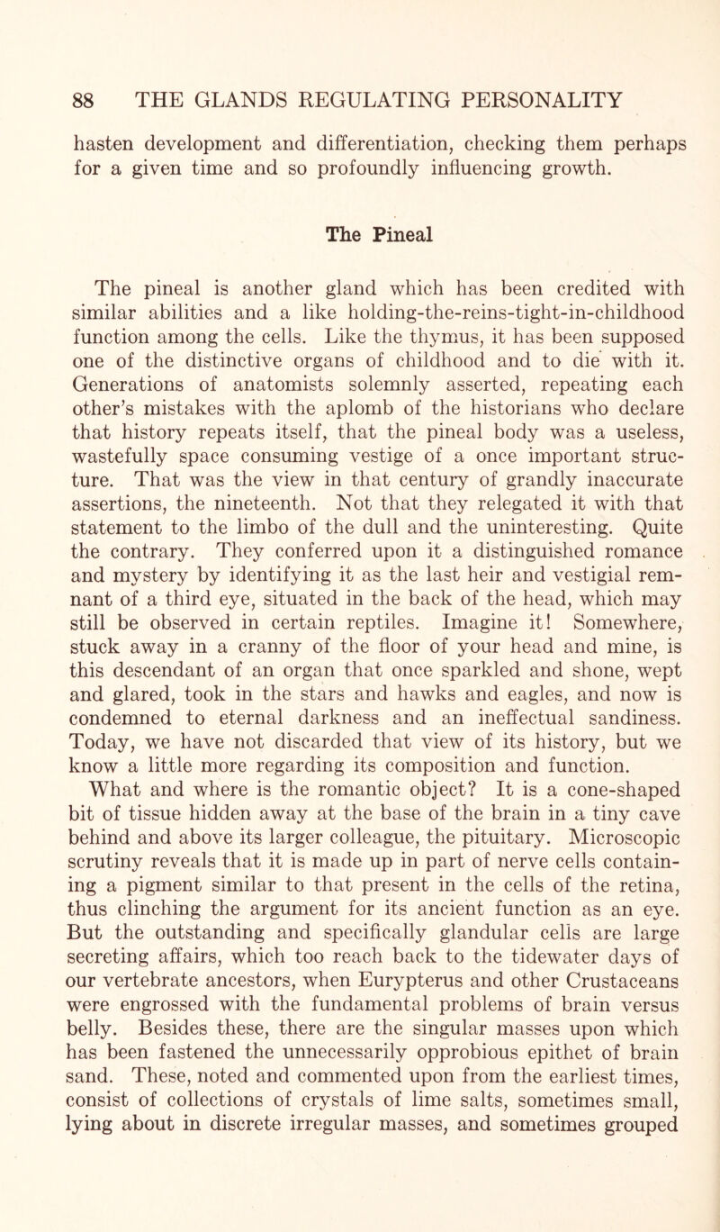 hasten development and differentiation, checking them perhaps for a given time and so profoundly influencing growth. The Pineal The pineal is another gland which has been credited with similar abilities and a like holding-the-reins-tight-in-childhood function among the cells. Like the thymus, it has been supposed one of the distinctive organs of childhood and to die with it. Generations of anatomists solemnly asserted, repeating each other’s mistakes with the aplomb of the historians who declare that history repeats itself, that the pineal body was a useless, wastefully space consuming vestige of a once important struc¬ ture. That was the view in that century of grandly inaccurate assertions, the nineteenth. Not that they relegated it with that statement to the limbo of the dull and the uninteresting. Quite the contrary. They conferred upon it a distinguished romance and mystery by identifying it as the last heir and vestigial rem¬ nant of a third eye, situated in the back of the head, which may still be observed in certain reptiles. Imagine it! Somewhere, stuck away in a cranny of the floor of your head and mine, is this descendant of an organ that once sparkled and shone, wept and glared, took in the stars and hawks and eagles, and now is condemned to eternal darkness and an ineffectual sandiness. Today, we have not discarded that view of its history, but we know a little more regarding its composition and function. What and where is the romantic object? It is a cone-shaped bit of tissue hidden away at the base of the brain in a tiny cave behind and above its larger colleague, the pituitary. Microscopic scrutiny reveals that it is made up in part of nerve cells contain¬ ing a pigment similar to that present in the cells of the retina, thus clinching the argument for its ancient function as an eye. But the outstanding and specifically glandular cells are large secreting affairs, which too reach back to the tidewater days of our vertebrate ancestors, when Eurypterus and other Crustaceans were engrossed with the fundamental problems of brain versus belly. Besides these, there are the singular masses upon which has been fastened the unnecessarily opprobious epithet of brain sand. These, noted and commented upon from the earliest times, consist of collections of crystals of lime salts, sometimes small, lying about in discrete irregular masses, and sometimes grouped