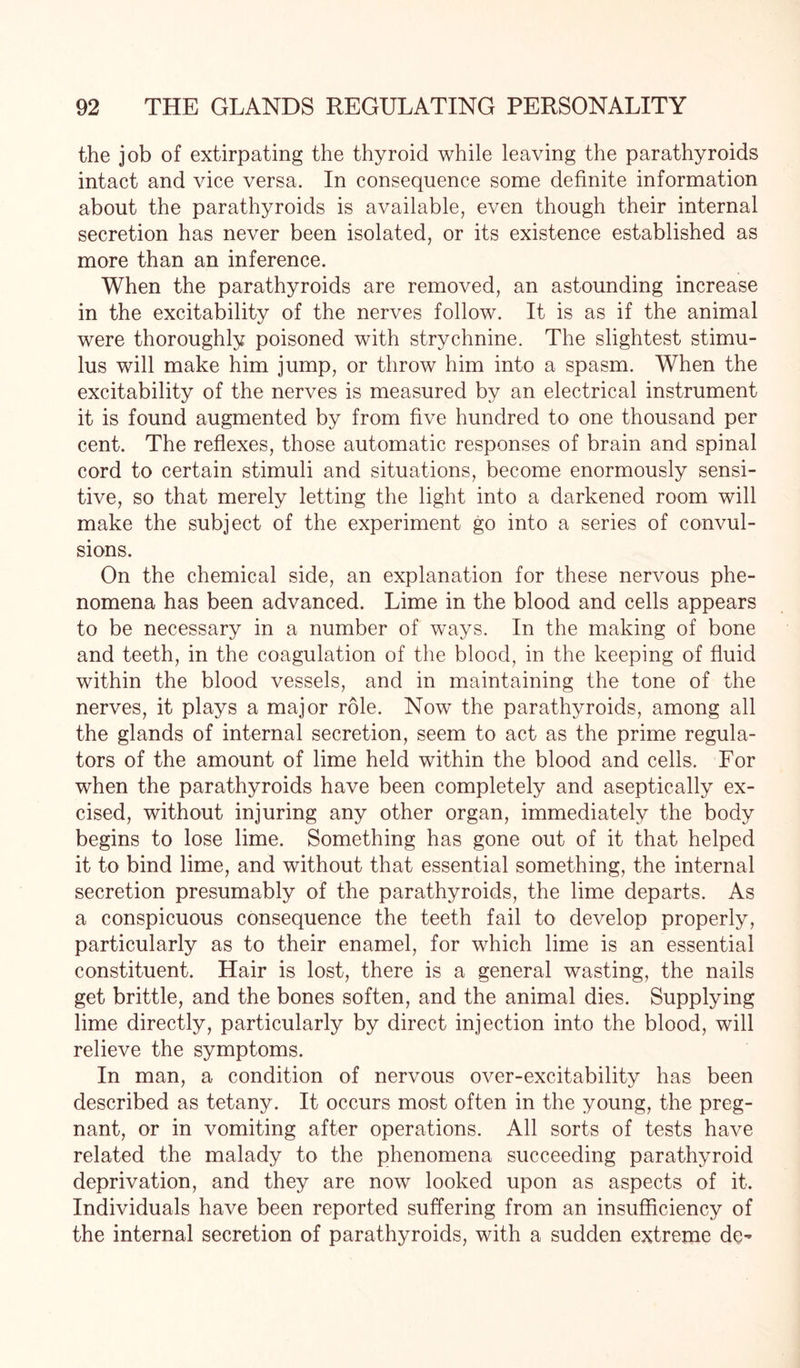 the job of extirpating the thyroid while leaving the parathyroids intact and vice versa. In consequence some definite information about the parathyroids is available, even though their internal secretion has never been isolated, or its existence established as more than an inference. When the parathyroids are removed, an astounding increase in the excitability of the nerves follow. It is as if the animal were thoroughly poisoned with strychnine. The slightest stimu¬ lus will make him jump, or throw him into a spasm. When the excitability of the nerves is measured by an electrical instrument it is found augmented by from five hundred to one thousand per cent. The reflexes, those automatic responses of brain and spinal cord to certain stimuli and situations, become enormously sensi¬ tive, so that merely letting the light into a darkened room will make the subject of the experiment go into a series of convul¬ sions. On the chemical side, an explanation for these nervous phe¬ nomena has been advanced. Lime in the blood and cells appears to be necessary in a number of ways. In the making of bone and teeth, in the coagulation of the blood, in the keeping of fluid within the blood vessels, and in maintaining the tone of the nerves, it plays a major role. Now the parathyroids, among all the glands of internal secretion, seem to act as the prime regula¬ tors of the amount of lime held within the blood and cells. For when the parathyroids have been completely and aseptically ex¬ cised, without injuring any other organ, immediately the body begins to lose lime. Something has gone out of it that helped it to bind lime, and without that essential something, the internal secretion presumably of the parathyroids, the lime departs. As a conspicuous consequence the teeth fail to develop properly, particularly as to their enamel, for which lime is an essential constituent. Hair is lost, there is a general wasting, the nails get brittle, and the bones soften, and the animal dies. Supplying lime directly, particularly by direct injection into the blood, will relieve the symptoms. In man, a condition of nervous over-excitability has been described as tetany. It occurs most often in the young, the preg¬ nant, or in vomiting after operations. All sorts of tests have related the malady to the phenomena succeeding parathyroid deprivation, and they are now looked upon as aspects of it. Individuals have been reported suffering from an insufficiency of the internal secretion of parathyroids, with a sudden extreme de^