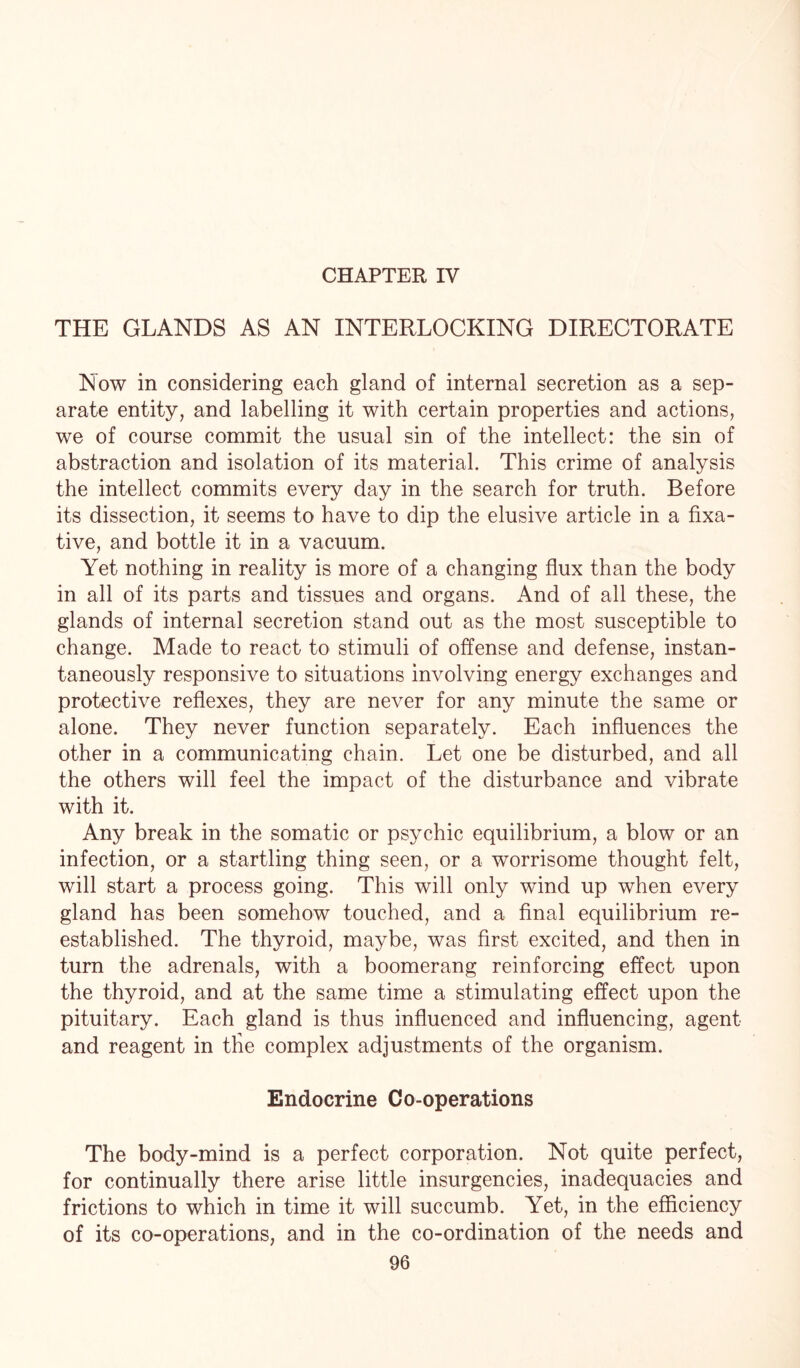 CHAPTER IV THE GLANDS AS AN INTERLOCKING DIRECTORATE Now in considering each gland of internal secretion as a sep¬ arate entity, and labelling it with certain properties and actions, we of course commit the usual sin of the intellect: the sin of abstraction and isolation of its material. This crime of analysis the intellect commits every day in the search for truth. Before its dissection, it seems to have to dip the elusive article in a fixa¬ tive, and bottle it in a vacuum. Yet nothing in reality is more of a changing flux than the body in all of its parts and tissues and organs. And of all these, the glands of internal secretion stand out as the most susceptible to change. Made to react to stimuli of offense and defense, instan¬ taneously responsive to situations involving energy exchanges and protective reflexes, they are never for any minute the same or alone. They never function separately. Each influences the other in a communicating chain. Let one be disturbed, and all the others will feel the impact of the disturbance and vibrate with it. Any break in the somatic or psychic equilibrium, a blow or an infection, or a startling thing seen, or a worrisome thought felt, will start a process going. This will only wind up when every gland has been somehow touched, and a final equilibrium re¬ established. The thyroid, maybe, was first excited, and then in turn the adrenals, with a boomerang reinforcing effect upon the thyroid, and at the same time a stimulating effect upon the pituitary. Each gland is thus influenced and influencing, agent and reagent in the complex adjustments of the organism. Endocrine Co-operations The body-mind is a perfect corporation. Not quite perfect, for continually there arise little insurgencies, inadequacies and frictions to which in time it will succumb. Yet, in the efficiency of its co-operations, and in the co-ordination of the needs and