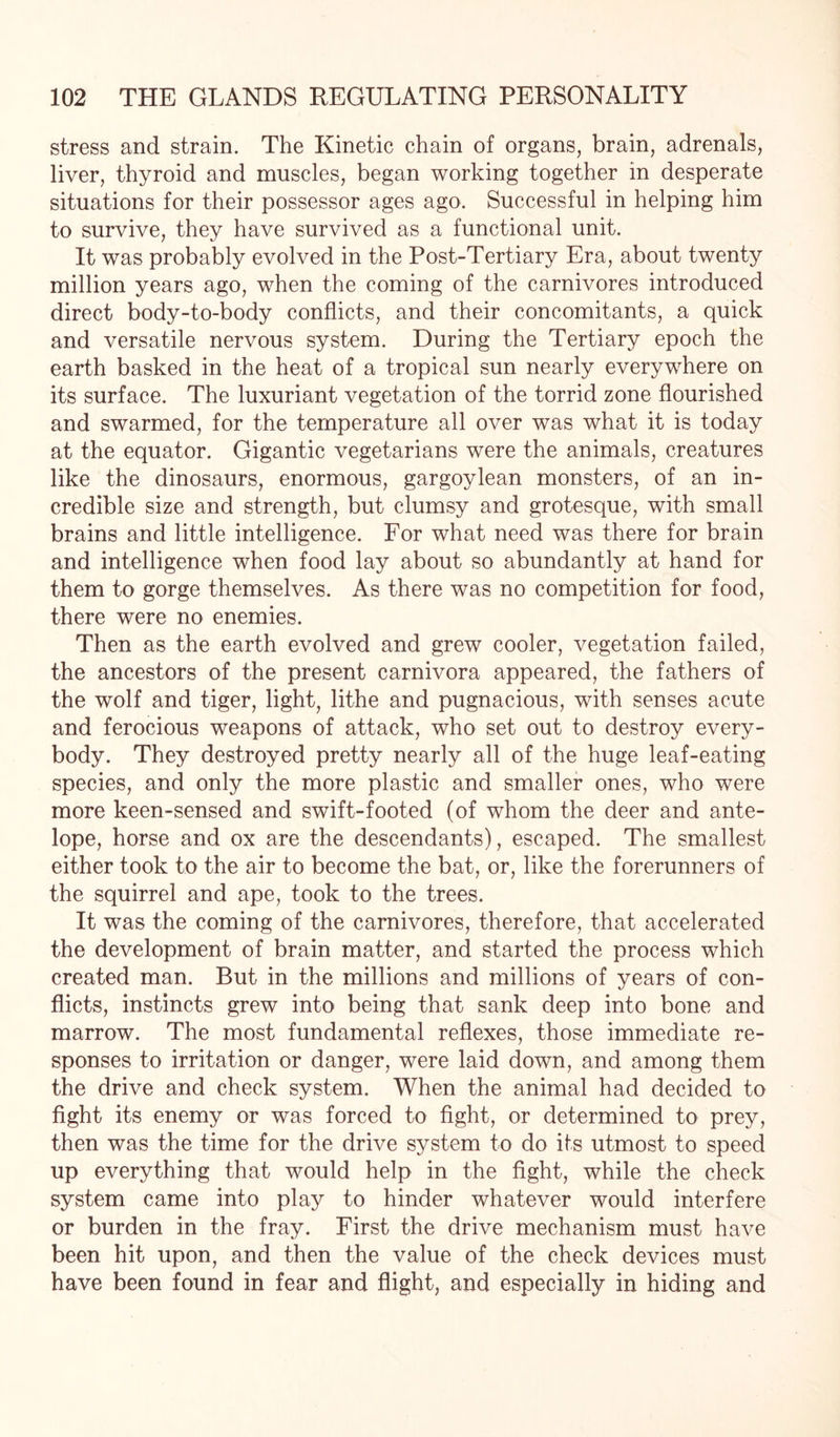 stress and strain. The Kinetic chain of organs, brain, adrenals, liver, thyroid and muscles, began working together in desperate situations for their possessor ages ago. Successful in helping him to survive, they have survived as a functional unit. It was probably evolved in the Post-Tertiary Era, about twenty million years ago, when the coming of the carnivores introduced direct body-to-body conflicts, and their concomitants, a quick and versatile nervous system. During the Tertiary epoch the earth basked in the heat of a tropical sun nearly everywhere on its surface. The luxuriant vegetation of the torrid zone flourished and swarmed, for the temperature all over was what it is today at the equator. Gigantic vegetarians were the animals, creatures like the dinosaurs, enormous, gargoylean monsters, of an in¬ credible size and strength, but clumsy and grotesque, with small brains and little intelligence. For what need was there for brain and intelligence when food lay about so abundantly at hand for them to gorge themselves. As there was no competition for food, there were no enemies. Then as the earth evolved and grew cooler, vegetation failed, the ancestors of the present carnivora appeared, the fathers of the wolf and tiger, light, lithe and pugnacious, with senses acute and ferocious weapons of attack, who set out to destroy every¬ body. They destroyed pretty nearly all of the huge leaf-eating species, and only the more plastic and smaller ones, who were more keen-sensed and swift-footed (of whom the deer and ante¬ lope, horse and ox are the descendants), escaped. The smallest either took to the air to become the bat, or, like the forerunners of the squirrel and ape, took to the trees. It was the coming of the carnivores, therefore, that accelerated the development of brain matter, and started the process which created man. But in the millions and millions of years of con¬ flicts, instincts grew into being that sank deep into bone and marrow. The most fundamental reflexes, those immediate re¬ sponses to irritation or danger, were laid down, and among them the drive and check system. When the animal had decided to fight its enemy or was forced to fight, or determined to prey, then was the time for the drive system to do its utmost to speed up everything that would help in the fight, while the check system came into play to hinder whatever would interfere or burden in the fray. First the drive mechanism must have been hit upon, and then the value of the check devices must have been found in fear and flight, and especially in hiding and