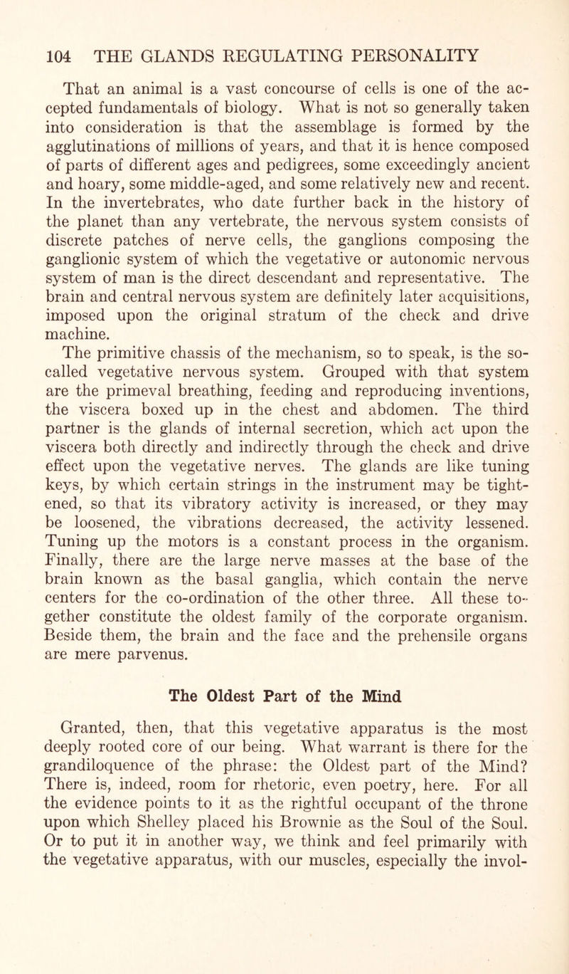 That an animal is a vast concourse of cells is one of the ac¬ cepted fundamentals of biology. What is not so generally taken into consideration is that the assemblage is formed by the agglutinations of millions of years, and that it is hence composed of parts of different ages and pedigrees, some exceedingly ancient and hoary, some middle-aged, and some relatively new and recent. In the invertebrates, who date further back in the history of the planet than any vertebrate, the nervous system consists of discrete patches of nerve cells, the ganglions composing the ganglionic system of which the vegetative or autonomic nervous system of man is the direct descendant and representative. The brain and central nervous system are definitely later acquisitions, imposed upon the original stratum of the check and drive machine. The primitive chassis of the mechanism, so to speak, is the so- called vegetative nervous system. Grouped with that system are the primeval breathing, feeding and reproducing inventions, the viscera boxed up in the chest and abdomen. The third partner is the glands of internal secretion, which act upon the viscera both directly and indirectly through the check and drive effect upon the vegetative nerves. The glands are like tuning keys, by which certain strings in the instrument may be tight¬ ened, so that its vibratory activity is increased, or they may be loosened, the vibrations decreased, the activity lessened. Tuning up the motors is a constant process in the organism. Finally, there are the large nerve masses at the base of the brain known as the basal ganglia, which contain the nerve centers for the co-ordination of the other three. All these to- gether constitute the oldest family of the corporate organism. Beside them, the brain and the face and the prehensile organs are mere parvenus. The Oldest Part of the Mind Granted, then, that this vegetative apparatus is the most deeply rooted core of our being. What warrant is there for the grandiloquence of the phrase: the Oldest part of the Mind? There is, indeed, room for rhetoric, even poetry, here. For all the evidence points to it as the rightful occupant of the throne upon which Shelley placed his Brownie as the Soul of the Soul. Or to put it in another way, we think and feel primarily with the vegetative apparatus, with our muscles, especially the invol-