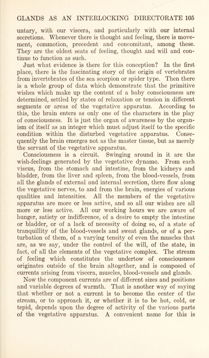 untary, with our viscera, and particularly with our internal secretions. Whenever there is thought and feeling, there is move¬ ment, commotion, precedent and concomitant, among these. They are the oldest seats of feeling, thought and will and con¬ tinue to function as such. Just what evidence is there for this conception? In the first place, there is the fascinating story of the origin of vertebrates from invertebrates of the sea scorpion or spider type. Then there is a whole group of data which demonstrate that the primitive wishes which make up the content of a baby consciousness are determined, settled by states of relaxation or tension in different segments or areas of the vegetative apparatus. According to this, the brain enters as only one of the characters in the play of consciousness. It is just the organ of awareness by the organ¬ ism of itself as an integer which must adjust itself to the specific condition within the disturbed vegetative apparatus. Conse¬ quently the brain emerges not as the master tissue, but as merely the servant of the vegetative apparatus. Consciousness is a circuit. Swinging around in it are the wish-feelings generated by the vegetative dynamo. From each viscus, from the stomach and intestine, from the kidneys and bladder, from the liver and spleen, from the blood-vessels, from all the glands of external and internal secretion, there flow along the vegetative nerves, to and from the brain, energies of various qualities and intensities. All the members of the vegetative apparatus are more or less active, and so all our wishes are all more or less active. All our working hours we are aware of hunger, satiety or indifference, of a desire to empty the intestine or bladder, or of a lack of necessity of doing so, of a state of tranquillity of the blood-vessels and sweat glands, or of a per¬ turbation of them, of a varying tensity of even the muscles that are, as we say, under the control of the will, of the state, in fact, of all the elements of the vegetative complex. The stream of feeling which constitutes the undertow of consciousness originates outside of the brain altogether, and is composed of currents arising from viscera, muscles, blood-vessels and glands. Now the component currents are of different sizes and positions and variable degrees of warmth. That is another way of saying that whether or not a current is to become the center of the stream, or to approach it, or whether it is to be hot, cold, or tepid, depends upon the degree of activity of the various parts of the vegetative apparatus. A convenient name for this is