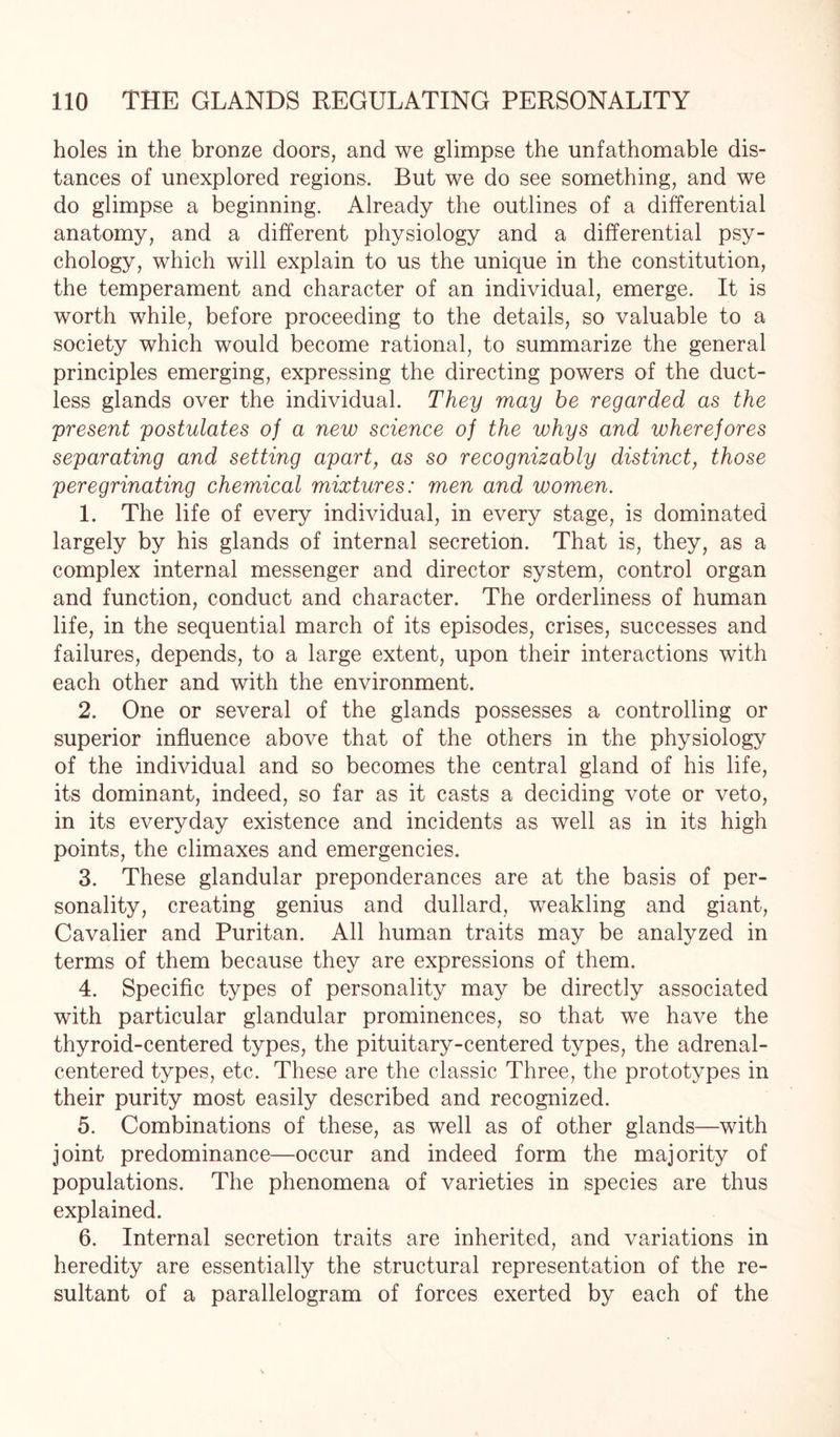 holes in the bronze doors, and we glimpse the unfathomable dis¬ tances of unexplored regions. But we do see something, and we do glimpse a beginning. Already the outlines of a differential anatomy, and a different physiology and a differential psy¬ chology, which will explain to us the unique in the constitution, the temperament and character of an individual, emerge. It is worth while, before proceeding to the details, so valuable to a society which would become rational, to summarize the general principles emerging, expressing the directing powers of the duct¬ less glands over the individual. They may be regarded as the present postulates of a new science of the whys and wherefores separating and setting apart, as so recognizably distinct, those peregrinating chemical mixtures: men and women. 1. The life of every individual, in every stage, is dominated largely by his glands of internal secretion. That is, they, as a complex internal messenger and director system, control organ and function, conduct and character. The orderliness of human life, in the sequential march of its episodes, crises, successes and failures, depends, to a large extent, upon their interactions with each other and with the environment. 2. One or several of the glands possesses a controlling or superior influence above that of the others in the physiology of the individual and so becomes the central gland of his life, its dominant, indeed, so far as it casts a deciding vote or veto, in its everyday existence and incidents as well as in its high points, the climaxes and emergencies. 3. These glandular preponderances are at the basis of per¬ sonality, creating genius and dullard, weakling and giant, Cavalier and Puritan. All human traits may be analyzed in terms of them because they are expressions of them. 4. Specific types of personality may be directly associated with particular glandular prominences, so that we have the thyroid-centered types, the pituitary-centered types, the adrenal- centered types, etc. These are the classic Three, the prototypes in their purity most easily described and recognized. 5. Combinations of these, as well as of other glands—with joint predominance—occur and indeed form the majority of populations. The phenomena of varieties in species are thus explained. 6. Internal secretion traits are inherited, and variations in heredity are essentially the structural representation of the re¬ sultant of a parallelogram of forces exerted by each of the