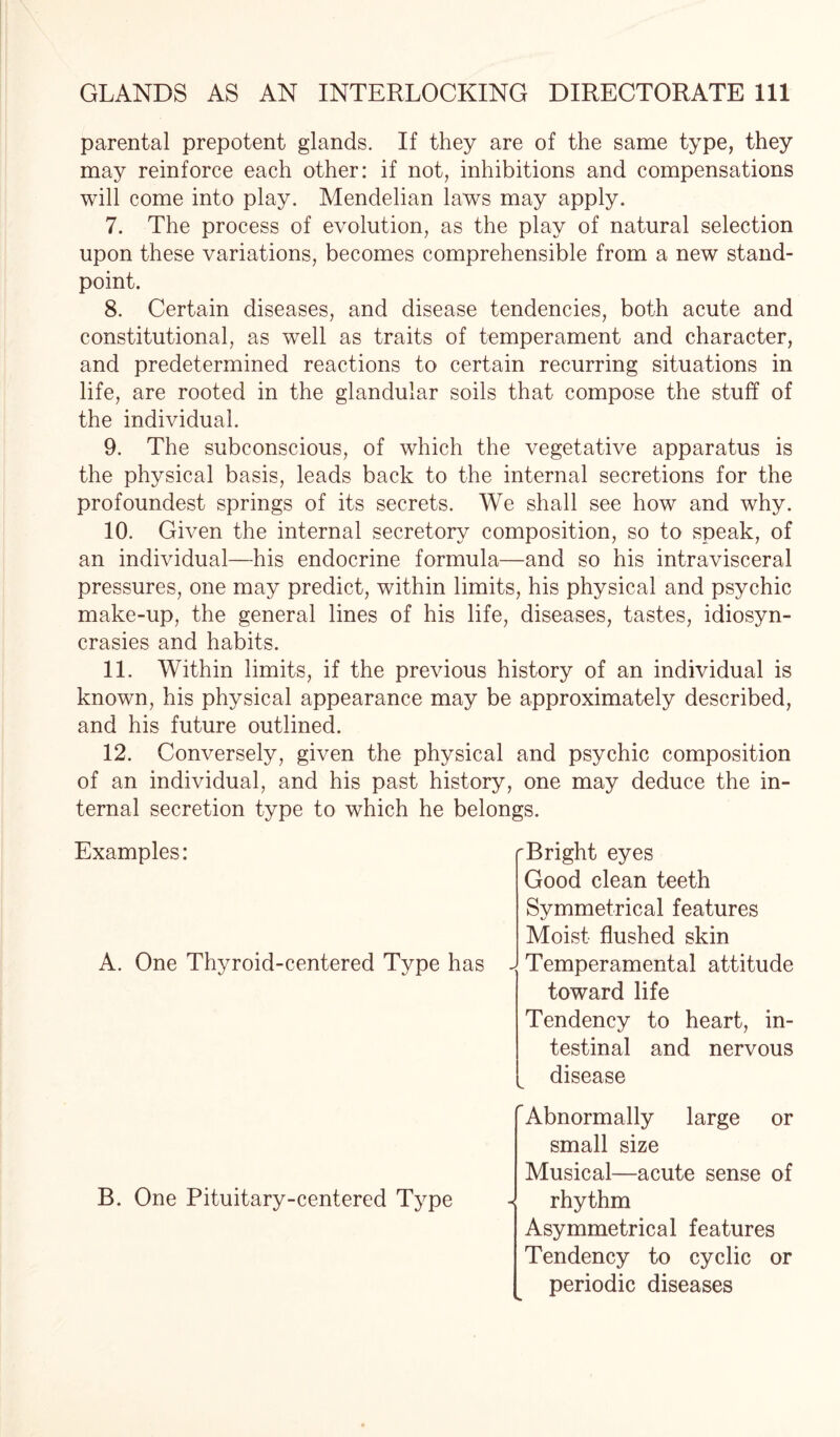 parental prepotent glands. If they are of the same type, they may reinforce each other: if not, inhibitions and compensations will come into play. Mendelian laws may apply. 7. The process of evolution, as the play of natural selection upon these variations, becomes comprehensible from a new stand¬ point. 8. Certain diseases, and disease tendencies, both acute and constitutional, as well as traits of temperament and character, and predetermined reactions to certain recurring situations in life, are rooted in the glandular soils that compose the stuff of the individual. 9. The subconscious, of which the vegetative apparatus is the physical basis, leads back to the internal secretions for the profoundest springs of its secrets. We shall see how and why. 10. Given the internal secretory composition, so to speak, of an individual—his endocrine formula—and so his intravisceral pressures, one may predict, within limits, his physical and psychic make-up, the general lines of his life, diseases, tastes, idiosyn¬ crasies and habits. 11. Within limits, if the previous history of an individual is known, his physical appearance may be approximately described, and his future outlined. 12. Conversely, given the physical and psychic composition of an individual, and his past history, one may deduce the in¬ ternal secretion type to which he belongs. Examples: A. One Thyroid-centered Type has Bright eyes Good clean teeth Symmetrical features Moist flushed skin Temperamental attitude toward life Tendency to heart, in¬ testinal and nervous disease B. One Pituitary-centered Type Abnormally large or small size Musical—acute sense of - rhythm Asymmetrical features Tendency to cyclic or periodic diseases