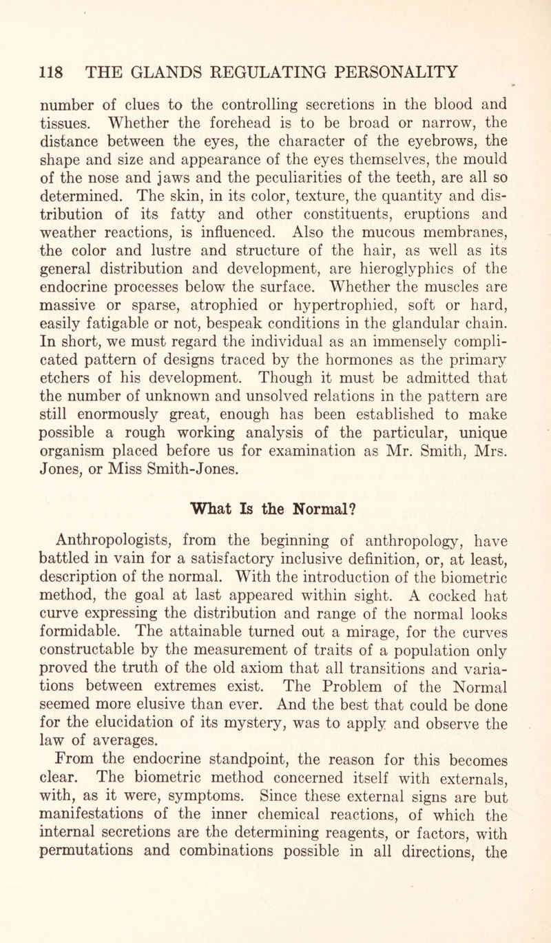 number of clues to the controlling secretions in the blood and tissues. Whether the forehead is to be broad or narrow, the distance between the eyes, the character of the eyebrows, the shape and size and appearance of the eyes themselves, the mould of the nose and jaws and the peculiarities of the teeth, are all so determined. The skin, in its color, texture, the quantity and dis¬ tribution of its fatty and other constituents, eruptions and weather reactions, is influenced. Also the mucous membranes, the color and lustre and structure of the hair, as well as its general distribution and development, are hieroglyphics of the endocrine processes below the surface. Whether the muscles are massive or sparse, atrophied or hypertrophied, soft or hard, easily fatigable or not, bespeak conditions in the glandular chain. In short, we must regard the individual as an immensely compli¬ cated pattern of designs traced by the hormones as the primary etchers of his development. Though it must be admitted that the number of unknown and unsolved relations in the pattern are still enormously great, enough has been established to make possible a rough working analysis of the particular, unique organism placed before us for examination as Mr. Smith, Mrs. Jones, or Miss Smith-Jones. What Is the Normal? Anthropologists, from the beginning of anthropology, have battled in vain for a satisfactory inclusive definition, or, at least, description of the normal. With the introduction of the biometric method, the goal at last appeared within sight. A cocked hat curve expressing the distribution and range of the normal looks formidable. The attainable turned out a mirage, for the curves constructable by the measurement of traits of a population only proved the truth of the old axiom that all transitions and varia¬ tions between extremes exist. The Problem of the Normal seemed more elusive than ever. And the best that could be done for the elucidation of its mystery, was to apply and observe the law of averages. From the endocrine standpoint, the reason for this becomes clear. The biometric method concerned itself with externals, with, as it were, symptoms. Since these external signs are but manifestations of the inner chemical reactions, of which the internal secretions are the determining reagents, or factors, with permutations and combinations possible in all directions, the