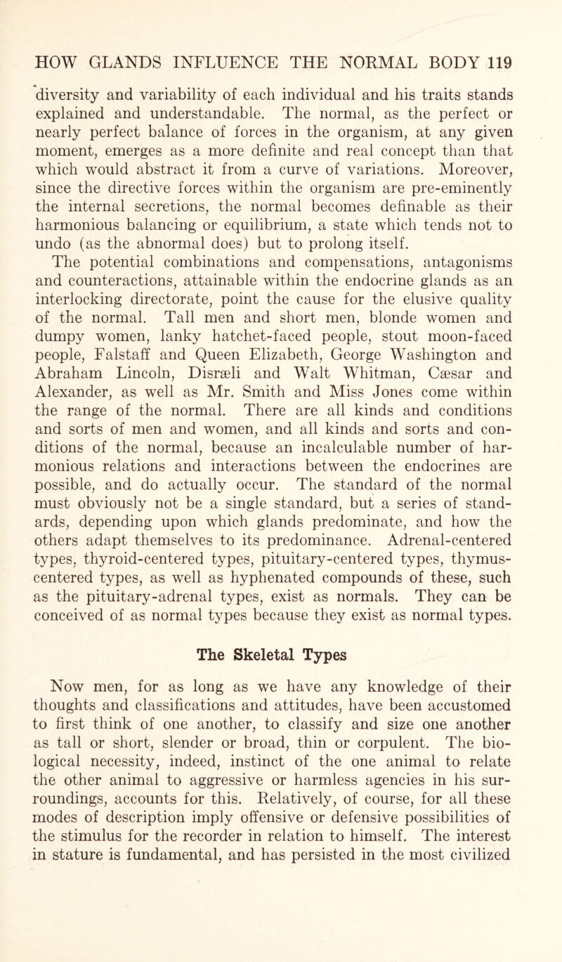 diversity and variability of each individual and his traits stands explained and understandable. The normal, as the perfect or nearly perfect balance of forces in the organism, at any given moment, emerges as a more definite and real concept than that which would abstract it from a curve of variations. Moreover, since the directive forces within the organism are pre-eminently the internal secretions, the normal becomes definable as their harmonious balancing or equilibrium, a state which tends not to undo (as the abnormal does) but to prolong itself. The potential combinations and compensations, antagonisms and counteractions, attainable within the endocrine glands as an interlocking directorate, point the cause for the elusive quality of the normal. Tall men and short men, blonde women and dumpy women, lanky hatchet-faced people, stout moon-faced people, Falstaff and Queen Elizabeth, George Washington and Abraham Lincoln, Disraeli and Walt Whitman, Caesar and Alexander, as well as Mr. Smith and Miss Jones come within the range of the normal. There are all kinds and conditions and sorts of men and women, and all kinds and sorts and con¬ ditions of the normal, because an incalculable number of har¬ monious relations and interactions between the endocrines are possible, and do actually occur. The standard of the normal must obviously not be a single standard, but a series of stand¬ ards, depending upon which glands predominate, and how the others adapt themselves to its predominance. Adrenal-centered types, thyroid-centered types, pituitary-centered types, thymus- centered types, as well as hyphenated compounds of these, such as the pituitary-adrenal types, exist as normals. They can be conceived of as normal types because they exist as normal types. The Skeletal Types Now men, for as long as we have any knowledge of their thoughts and classifications and attitudes, have been accustomed to first think of one another, to classify and size one another as tall or short, slender or broad, thin or corpulent. The bio¬ logical necessity, indeed, instinct of the one animal to relate the other animal to aggressive or harmless agencies in his sur¬ roundings, accounts for this. Relatively, of course, for all these modes of description imply offensive or defensive possibilities of the stimulus for the recorder in relation to himself. The interest in stature is fundamental, and has persisted in the most civilized