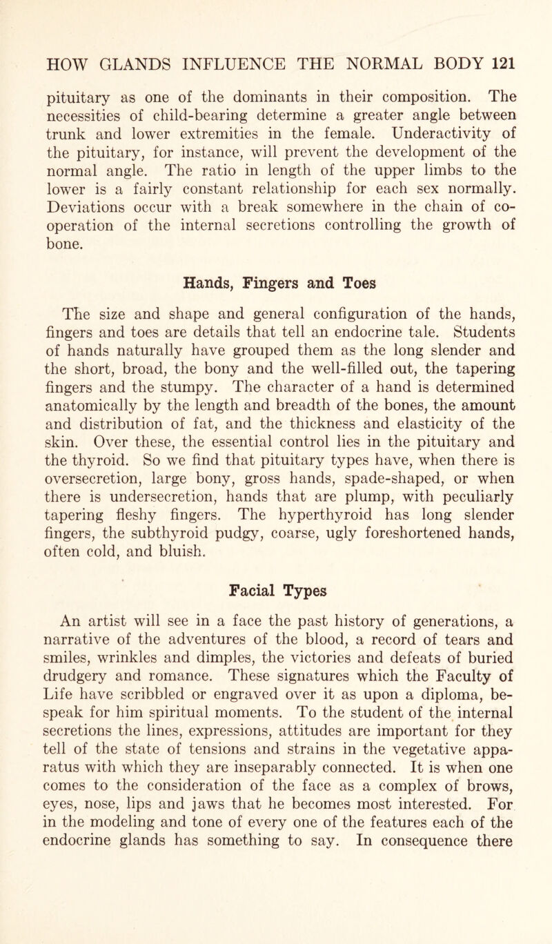 pituitary as one of the dominants in their composition. The necessities of child-bearing determine a greater angle between trunk and lower extremities in the female. Underactivity of the pituitary, for instance, will prevent the development of the normal angle. The ratio in length of the upper limbs to the lower is a fairly constant relationship for each sex normally. Deviations occur with a break somewhere in the chain of co¬ operation of the internal secretions controlling the growth of bone. Hands, Fingers and Toes The size and shape and general configuration of the hands, fingers and toes are details that tell an endocrine tale. Students of hands naturally have grouped them as the long slender and the short, broad, the bony and the well-filled out, the tapering fingers and the stumpy. The character of a hand is determined anatomically by the length and breadth of the bones, the amount and distribution of fat, and the thickness and elasticity of the skin. Over these, the essential control lies in the pituitary and the thyroid. So we find that pituitary types have, when there is oversecretion, large bony, gross hands, spade-shaped, or when there is undersecretion, hands that are plump, with peculiarly tapering fleshy fingers. The hyperthyroid has long slender fingers, the subthyroid pudgy, coarse, ugly foreshortened hands, often cold, and bluish. Facial Types An artist will see in a face the past history of generations, a narrative of the adventures of the blood, a record of tears and smiles, wrinkles and dimples, the victories and defeats of buried drudgery and romance. These signatures which the Faculty of Life have scribbled or engraved over it as upon a diploma, be- speak for him spiritual moments. To the student of the internal secretions the lines, expressions, attitudes are important for they tell of the state of tensions and strains in the vegetative appa¬ ratus with which they are inseparably connected. It is when one comes to the consideration of the face as a complex of brows, eyes, nose, lips and jaws that he becomes most interested. For in the modeling and tone of every one of the features each of the endocrine glands has something to say. In consequence there