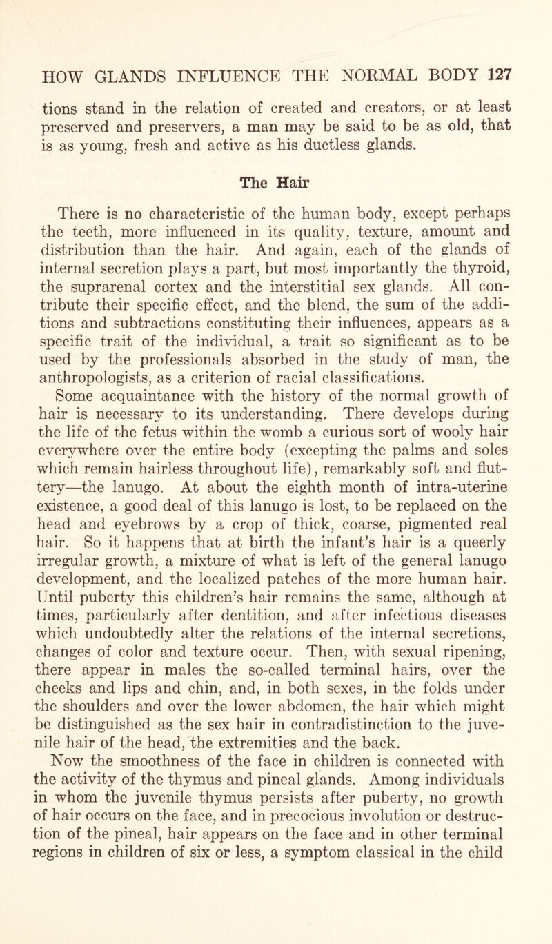 tions stand in the relation of created and creators, or at least preserved and preservers, a man may be said to be as old, that is as young, fresh and active as his ductless glands. The Hair There is no characteristic of the human body, except perhaps the teeth, more influenced in its quality, texture, amount and distribution than the hair. And again, each of the glands of internal secretion plays a part, but most importantly the thyroid, the suprarenal cortex and the interstitial sex glands. All con¬ tribute their specific effect, and the blend, the sum of the addi¬ tions and subtractions constituting their influences, appears as a specific trait of the individual, a trait so significant as to be used by the professionals absorbed in the study of man, the anthropologists, as a criterion of racial classifications. Some acquaintance with the history of the normal growth of hair is necessary to its understanding. There develops during the life of the fetus within the womb a curious sort of wooly hair everywhere over the entire body (excepting the palms and soles which remain hairless throughout life), remarkably soft and flut- tery—the lanugo. At about the eighth month of intra-uterine existence, a good deal of this lanugo is lost, to be replaced on the head and eyebrows by a crop of thick, coarse, pigmented real hair. So it happens that at birth the infant’s hair is a queerly irregular growth, a mixture of what is left of the general lanugo development, and the localized patches of the more human hair. Until puberty this children’s hair remains the same, although at times, particularly after dentition, and after infectious diseases which undoubtedly alter the relations of the internal secretions, changes of color and texture occur. Then, with sexual ripening, there appear in males the so-called terminal hairs, over the cheeks and lips and chin, and, in both sexes, in the folds under the shoulders and over the lower abdomen, the hair which might be distinguished as the sex hair in contradistinction to the juve¬ nile hair of the head, the extremities and the back. Now the smoothness of the face in children is connected with the activity of the thymus and pineal glands. Among individuals in whom the juvenile thymus persists after puberty, no growth of hair occurs on the face, and in precocious involution or destruc¬ tion of the pineal, hair appears on the face and in other terminal regions in children of six or less, a symptom classical in the child