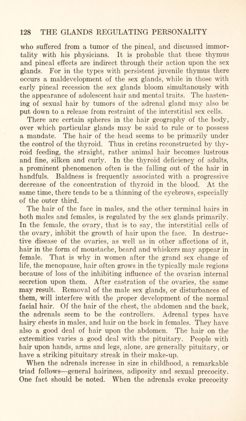 who suffered from a tumor of the pineal, and discussed immor¬ tality with his physicians. It is probable that these thymus and pineal effects are indirect through their action upon the sex glands. For in the types with persistent juvenile thymus there occurs a maldevelopment of the sex glands, while in those with early pineal recession the sex glands bloom simultanously with the appearance of adolescent hair and mental traits. The hasten¬ ing of sexual hair by tumors of the adrenal gland may also be put down to a release from restraint of the interstitial sex cells. There are certain spheres in the hair geography of the body, over which particular glands may be said to rule or to possess a mandate. The hair of the head seems to be primarily under the control of the thyroid. Thus in cretins reconstructed by thy¬ roid feeding, the straight, rather animal hair becomes lustrous and fine, silken and curly. In the thyroid deficiency of adults, a prominent phenomenon often is the falling out of the hair in handfuls. Baldness is frequently associated with a progressive decrease of the concentration of thyroid in the blood. At the same time, there tends to be a thinning of the eyebrows, especially of the outer third. The hair of the face in males, and the other terminal hairs in both males and females, is regulated by the sex glands primarily. In the female, the ovary, that is to say, the interstitial cells of the ovary, inhibit the growth of hair upon the face. In destruc¬ tive disease of the ovaries, as well as in other affections of it, hair in the form of moustache, beard and whiskers may appear in female. That is why in women after the grand sex change of life, the menopause, hair often grows in the typically male regions because of loss of the inhibiting influence of the ovarian internal secretion upon them. After castration of the ovaries, the same may result. Removal of the male sex glands, or disturbances of them, will interfere with the proper development of the normal facial hair. Of the hair of the chest, the abdomen and the back, the adrenals seem to be the controllers. Adrenal types have hairy chests in males, and hair on the back in females. They have also a good deal of hair upon the abdomen. The hair on the extremities varies a good deal with the pituitary. People with hair upon hands, arms and legs, alone, are generally pituitary, or have a striking pituitary streak in their make-up. When the adrenals increase in size in childhood, a remarkable triad follows—general hairiness, adiposity and sexual precocity. One fact should be noted. When the adrenals evoke precocity