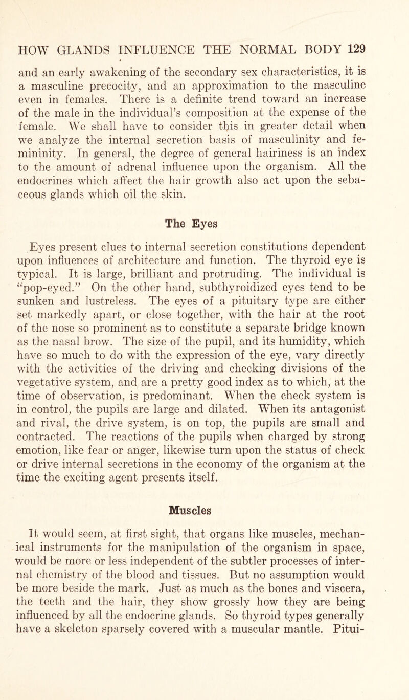 and an early awakening of the secondary sex characteristics, it is a masculine precocity, and an approximation to the masculine even in females. There is a definite trend toward an increase of the male in the individual’s composition at the expense of the female. We shall have to consider this in greater detail when we analyze the internal secretion basis of masculinity and fe¬ mininity. In general, the degree of general hairiness is an index to the amount of adrenal influence upon the organism. All the endocrines which affect the hair growth also act upon the seba¬ ceous glands which oil the skin. The Eyes Eyes present clues to internal secretion constitutions dependent upon influences of architecture and function. The thyroid eye is typical. It is large, brilliant and protruding. The individual is “pop-eyed.” On the other hand, subthyroidized eyes tend to be sunken and lustreless. The eyes of a pituitary type are either set markedly apart, or close together, with the hair at the root of the nose so prominent as to constitute a separate bridge known as the nasal brow. The size of the pupil, and its humidity, which have so much to do with the expression of the eye, vary directly with the activities of the driving and checking divisions of the vegetative system, and are a pretty good index as to which, at the time of observation, is predominant. When the check system is in control, the pupils are large and dilated. When its antagonist and rival, the drive system, is on top, the pupils are small and contracted. The reactions of the pupils when charged by strong emotion, like fear or anger, likewise turn upon the status of check or drive internal secretions in the economy of the organism at the time the exciting agent presents itself. Muscles It would seem, at first sight, that organs like muscles, mechan¬ ical instruments for the manipulation of the organism in space, would be more or less independent of the subtler processes of inter¬ nal chemistry of the blood and tissues. But no assumption would be more beside the mark. Just as much as the bones and viscera, the teeth and the hair, they show grossly how they are being influenced by all the endocrine glands. So thyroid types generally have a skeleton sparsely covered with a muscular mantle. Pitui-