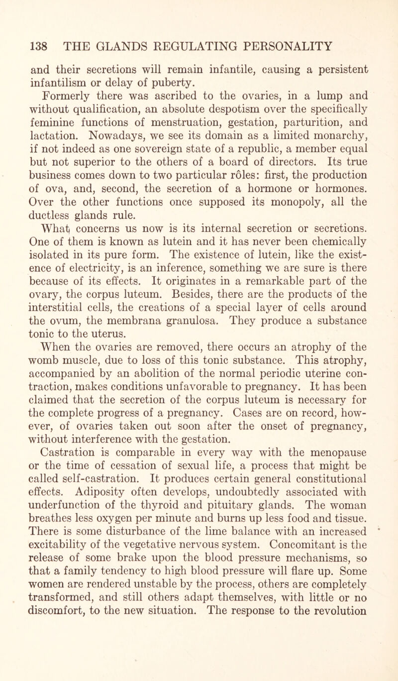 and their secretions will remain infantile, causing a persistent infantilism or delay of puberty. Formerly there was ascribed to the ovaries, in a lump and without qualification, an absolute despotism over the specifically feminine functions of menstruation, gestation, parturition, and lactation. Nowadays, we see its domain as a limited monarchy, if not indeed as one sovereign state of a republic, a member equal but not superior to the others of a board of directors. Its true business comes down to two particular roles: first, the production of ova, and, second, the secretion of a hormone or hormones. Over the other functions once supposed its monopoly, all the ductless glands rule. What} concerns us now is its internal secretion or secretions. One of them is known as lutein and it has never been chemically isolated in its pure form. The existence of lutein, like the exist¬ ence of electricity, is an inference, something we are sure is there because of its effects. It originates in a remarkable part of the ovary, the corpus luteum. Besides, there are the products of the interstitial cells, the creations of a special layer of cells around the ovum, the membrana granulosa. They produce a substance tonic to the uterus. When the ovaries are removed, there occurs an atrophy of the womb muscle, due to loss of this tonic substance. This atrophy, accompanied by an abolition of the normal periodic uterine con¬ traction, makes conditions unfavorable to pregnancy. It has been claimed that the secretion of the corpus luteum is necessary for the complete progress of a pregnancy. Cases are on record, how¬ ever, of ovaries taken out soon after the onset of pregnancy, without interference with the gestation. Castration is comparable in every way with the menopause or the time of cessation of sexual life, a process that might be called self-castration. It produces certain general constitutional effects. Adiposity often develops, undoubtedly associated with underfunction of the thyroid and pituitary glands. The woman breathes less oxygen per minute and burns up less food and tissue. There is some disturbance of the lime balance with an increased excitability of the vegetative nervous system. Concomitant is the release of some brake upon the blood pressure mechanisms, so that a family tendency to high blood pressure will flare up. Some women are rendered unstable by the process, others are completely transformed, and still others adapt themselves, with little or no discomfort, to the new situation. The response to the revolution