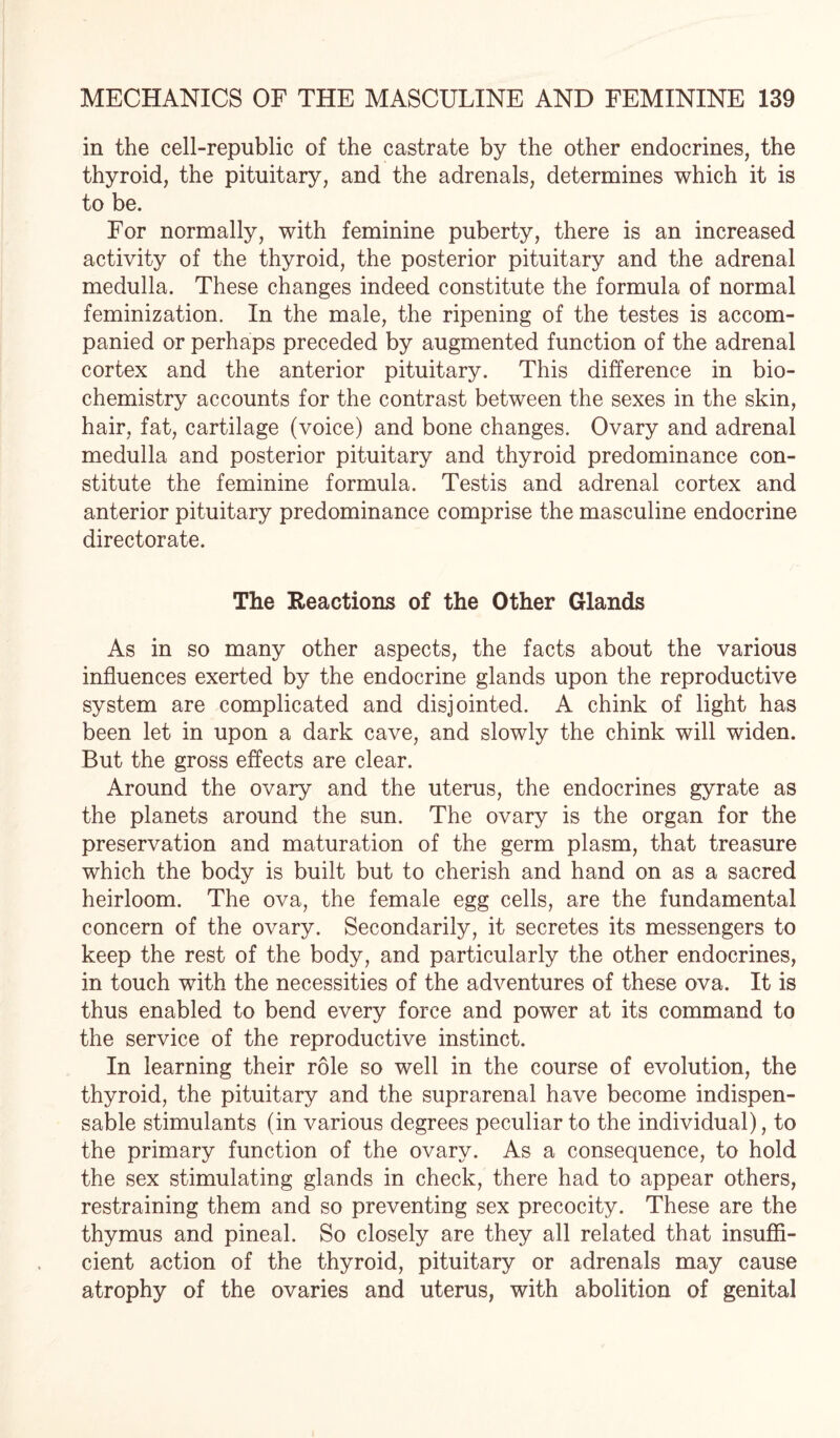 in the cell-republic of the castrate by the other endocrines, the thyroid, the pituitary, and the adrenals, determines which it is to be. For normally, with feminine puberty, there is an increased activity of the thyroid, the posterior pituitary and the adrenal medulla. These changes indeed constitute the formula of normal feminization. In the male, the ripening of the testes is accom¬ panied or perhaps preceded by augmented function of the adrenal cortex and the anterior pituitary. This difference in bio¬ chemistry accounts for the contrast between the sexes in the skin, hair, fat, cartilage (voice) and bone changes. Ovary and adrenal medulla and posterior pituitary and thyroid predominance con¬ stitute the feminine formula. Testis and adrenal cortex and anterior pituitary predominance comprise the masculine endocrine directorate. The Reactions of the Other Glands As in so many other aspects, the facts about the various influences exerted by the endocrine glands upon the reproductive system are complicated and disjointed. A chink of light has been let in upon a dark cave, and slowly the chink will widen. But the gross effects are clear. Around the ovary and the uterus, the endocrines gyrate as the planets around the sun. The ovary is the organ for the preservation and maturation of the germ plasm, that treasure which the body is built but to cherish and hand on as a sacred heirloom. The ova, the female egg cells, are the fundamental concern of the ovary. Secondarily, it secretes its messengers to keep the rest of the body, and particularly the other endocrines, in touch with the necessities of the adventures of these ova. It is thus enabled to bend every force and power at its command to the service of the reproductive instinct. In learning their role so well in the course of evolution, the thyroid, the pituitary and the suprarenal have become indispen¬ sable stimulants (in various degrees peculiar to the individual), to the primary function of the ovary. As a consequence, to hold the sex stimulating glands in check, there had to appear others, restraining them and so preventing sex precocity. These are the thymus and pineal. So closely are they all related that insuffi¬ cient action of the thyroid, pituitary or adrenals may cause atrophy of the ovaries and uterus, with abolition of genital