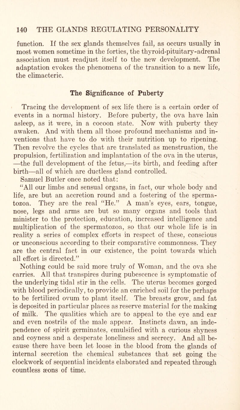 function. If the sex glands themselves fail, as occurs usually in most women sometime in the forties, the thyroid-pituitary-adrenal association must readjust itself to the new development. The adaptation evokes the phenomena of the transition to a new life, the climacteric. The Significance of Puberty Tracing the development of sex life there is a certain order of events in a normal history. Before puberty, the ova have lain asleep, as it were, in a cocoon state. Now with puberty they awaken. And with them all those profound mechanisms and in¬ ventions that have to do with their nutrition up to ripening. Then revolve the cycles that are translated as menstruation, the propulsion, fertilization and implantation of the ova in the uterus, —the full development of the fetus,—its birth, and feeding after birth—all of which are ductless gland controlled. Samuel Butler once noted that: “All our limbs and sensual organs, in fact, our whole body and life, are but an accretion round and a fostering of the sperma¬ tozoa. They are the real “He.” A man’s eyes, ears, tongue, nose, legs and arms are but so many organs and tools that minister to the protection, education, increased intelligence and multiplication of the spermatozoa, so that our whole life is in reality a series of complex efforts in respect of these, conscious or unconscious according to their comparative commonness. They are the central fact in our existence, the point towards which all effort is directed.” Nothing could be said more truly of Woman, and the ova she carries. All that transpires during pubescence is symptomatic of the underlying tidal stir in the cells. The uterus becomes gorged with blood periodically, to provide an enriched soil for the perhaps to be fertilized ovum to plant itself. The breasts grow, and fat is deposited in particular places as reserve material for the making of milk. The qualities which are to appeal to the eye and ear and even nostrils of the male appear. Instincts dawn, an inde¬ pendence of spirit germinates, emulsified with a curious shyness and coyness and a desperate loneliness and secrecy. And all be¬ cause there have been let loose in the blood from the glands of internal secretion the chemical substances that set going the clockwork of sequential incidents elaborated and repeated through countless aeons of time.