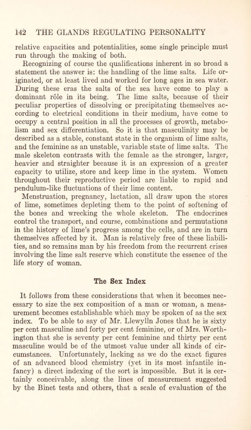 relative capacities and potentialities, some single principle must run through the making of both. Recognizing of course the qualifications inherent in so broad a statement the answer is: the handling of the lime salts. Life or¬ iginated, or at least lived and worked for long ages in sea water. During these eras the salts of the sea have come to play a dominant role in its being. The lime salts, because of their peculiar properties of dissolving or precipitating themselves ac¬ cording to electrical conditions in their medium, have come to occupy a central position in all the processes of growth, metabo¬ lism and sex differentiation. So it is that masculinity may be described as a stable, constant state in the organism of lime salts, and the feminine as an unstable, variable state of lime salts. The male skeleton contrasts with the female as the stronger, larger, heavier and straighter because it is an expression of a greater capacity to utilize, store and keep lime in the system. Women throughout their reproductive period are liable to rapid and pendulum-like fluctuations of their lime content. Menstruation, pregnancy, lactation, all draw upon the stores of lime, sometimes depleting them to the point of softening of the bones and wrecking the whole skeleton. The endocrines control the transport, and course, combinations and permutations in the history of lime’s progress among the cells, and are in turn themselves affected by it. Man is relatively free of these liabili¬ ties, and so remains man by his freedom from the recurrent crises involving the lime salt reserve which constitute the essence of the life story of woman. The Sex Index It follows from these considerations that when it becomes nec¬ essary to size the sex composition of a man or woman, a meas¬ urement becomes establishable which may be spoken of as the sex index. To be able to say of Mr. Llewylln Jones that he is sixty per cent masculine and forty per cent feminine, or of Mrs. Worth¬ ington that she is seventy per cent feminine and thirty per cent masculine would be of the utmost value under all kinds of cir¬ cumstances. Unfortunately, lacking as we do the exact figures of an advanced blood chemistry (yet in its most infantile in¬ fancy) a direct indexing of the sort is impossible. But it is cer¬ tainly conceivable, along the lines of measurement suggested by the Binet tests and others, that a scale of evaluation of the