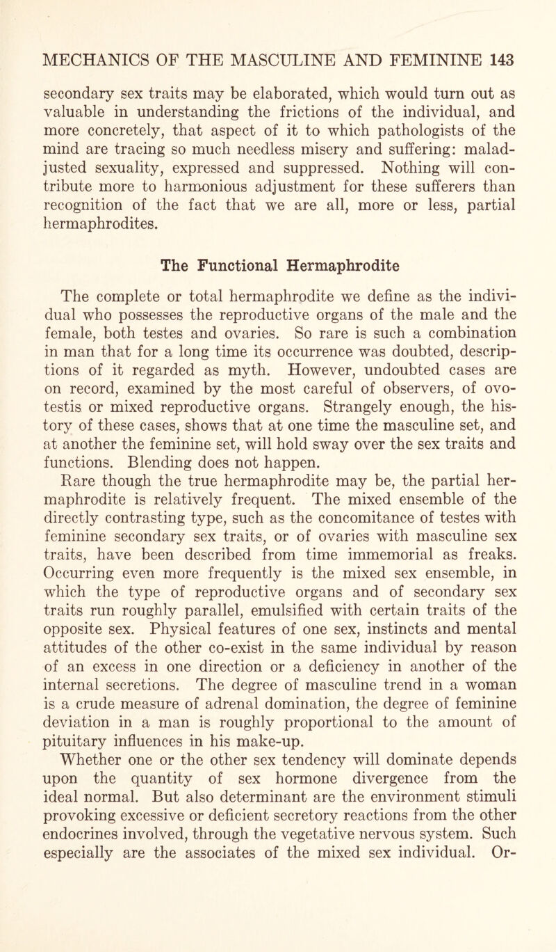 secondary sex traits may be elaborated, which would turn out as valuable in understanding the frictions of the individual, and more concretely, that aspect of it to which pathologists of the mind are tracing so much needless misery and suffering: malad¬ justed sexuality, expressed and suppressed. Nothing will con¬ tribute more to harmonious adjustment for these sufferers than recognition of the fact that we are all, more or less, partial hermaphrodites. The Functional Hermaphrodite The complete or total hermaphrodite we define as the indivi¬ dual who possesses the reproductive organs of the male and the female, both testes and ovaries. So rare is such a combination in man that for a long time its occurrence was doubted, descrip¬ tions of it regarded as myth. However, undoubted cases are on record, examined by the most careful of observers, of ovo- testis or mixed reproductive organs. Strangely enough, the his¬ tory of these cases, shows that at one time the masculine set, and at another the feminine set, will hold sway over the sex traits and functions. Blending does not happen. Rare though the true hermaphrodite may be, the partial her¬ maphrodite is relatively frequent. The mixed ensemble of the directly contrasting type, such as the concomitance of testes with feminine secondary sex traits, or of ovaries with masculine sex traits, have been described from time immemorial as freaks. Occurring even more frequently is the mixed sex ensemble, in which the type of reproductive organs and of secondary sex traits run roughly parallel, emulsified with certain traits of the opposite sex. Physical features of one sex, instincts and mental attitudes of the other co-exist in the same individual by reason of an excess in one direction or a deficiency in another of the internal secretions. The degree of masculine trend in a woman is a crude measure of adrenal domination, the degree of feminine deviation in a man is roughly proportional to the amount of pituitary influences in his make-up. Whether one or the other sex tendency will dominate depends upon the quantity of sex hormone divergence from the ideal normal. But also determinant are the environment stimuli provoking excessive or deficient secretory reactions from the other endocrines involved, through the vegetative nervous system. Such especially are the associates of the mixed sex individual. Or-