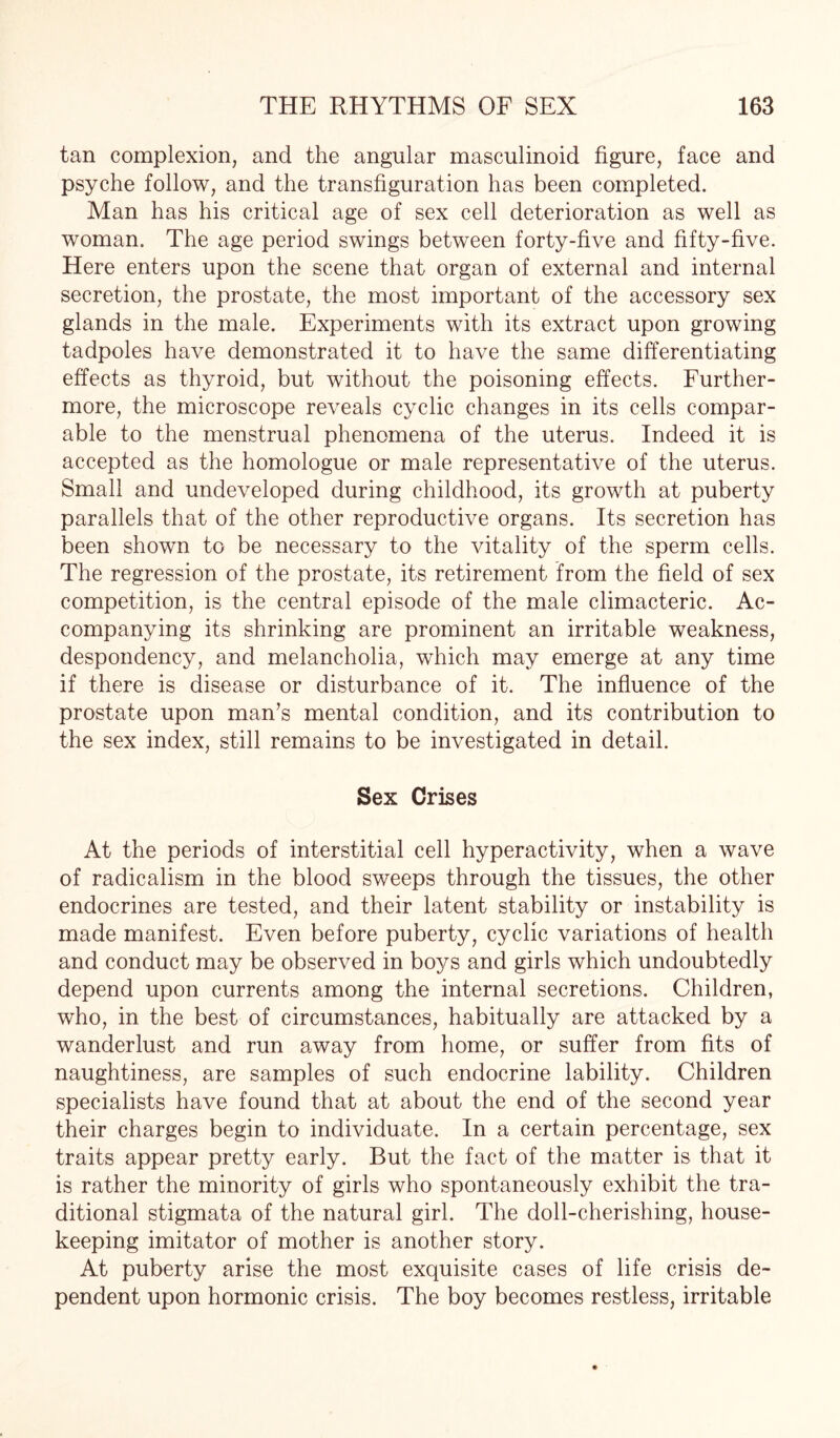 tan complexion, and the angular masculinoid figure, face and psyche follow, and the transfiguration has been completed. Man has his critical age of sex cell deterioration as well as woman. The age period swings between forty-five and fifty-five. Here enters upon the scene that organ of external and internal secretion, the prostate, the most important of the accessory sex glands in the male. Experiments with its extract upon growing tadpoles have demonstrated it to have the same differentiating effects as thyroid, but without the poisoning effects. Further¬ more, the microscope reveals cyclic changes in its cells compar¬ able to the menstrual phenomena of the uterus. Indeed it is accepted as the homologue or male representative of the uterus. Small and undeveloped during childhood, its growth at puberty parallels that of the other reproductive organs. Its secretion has been shown to be necessary to the vitality of the sperm cells. The regression of the prostate, its retirement from the field of sex competition, is the central episode of the male climacteric. Ac¬ companying its shrinking are prominent an irritable weakness, despondency, and melancholia, which may emerge at any time if there is disease or disturbance of it. The influence of the prostate upon man’s mental condition, and its contribution to the sex index, still remains to be investigated in detail. Sex Crises At the periods of interstitial cell hyperactivity, when a wave of radicalism in the blood sweeps through the tissues, the other endocrines are tested, and their latent stability or instability is made manifest. Even before puberty, cyclic variations of health and conduct may be observed in boys and girls which undoubtedly depend upon currents among the internal secretions. Children, who, in the best of circumstances, habitually are attacked by a wanderlust and run away from home, or suffer from fits of naughtiness, are samples of such endocrine lability. Children specialists have found that at about the end of the second year their charges begin to individuate. In a certain percentage, sex traits appear pretty early. But the fact of the matter is that it is rather the minority of girls who spontaneously exhibit the tra¬ ditional stigmata of the natural girl. The doll-cherishing, house¬ keeping imitator of mother is another story. At puberty arise the most exquisite cases of life crisis de¬ pendent upon hormonic crisis. The boy becomes restless, irritable