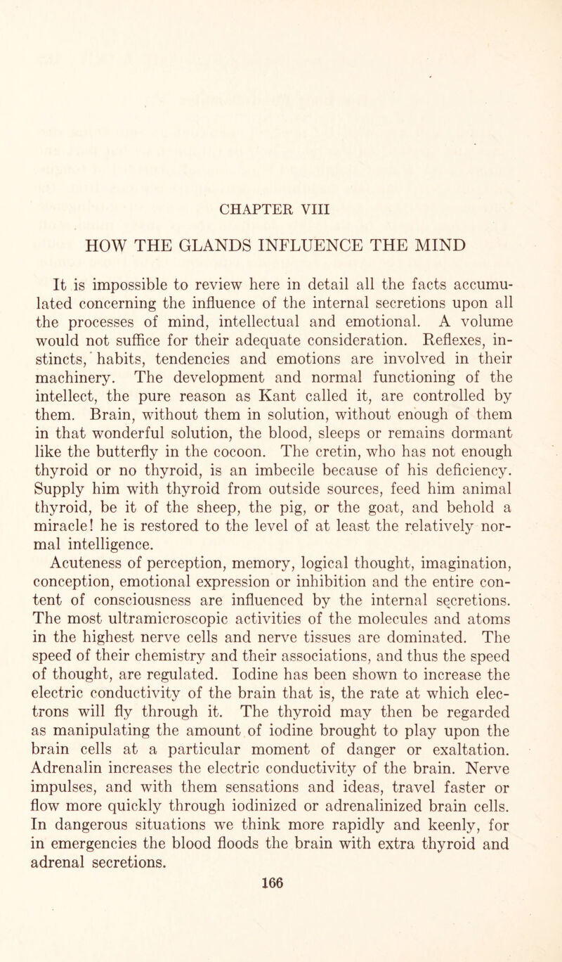 CHAPTER VIII HOW THE GLANDS INFLUENCE THE MIND It is impossible to review here in detail all the facts accumu¬ lated concerning the influence of the internal secretions upon all the processes of mind, intellectual and emotional. A volume would not suffice for their adequate consideration. Reflexes, in¬ stincts, habits, tendencies and emotions are involved in their machinery. The development and normal functioning of the intellect, the pure reason as Kant called it, are controlled by them. Brain, without them in solution, without enough of them in that wonderful solution, the blood, sleeps or remains dormant like the butterfly in the cocoon. The cretin, who has not enough thyroid or no thyroid, is an imbecile because of his deficiency. Supply him with thyroid from outside sources, feed him animal thyroid, be it of the sheep, the pig, or the goat, and behold a miracle! he is restored to the level of at least the relatively nor¬ mal intelligence. Acuteness of perception, memory, logical thought, imagination, conception, emotional expression or inhibition and the entire con¬ tent of consciousness are influenced by the internal secretions. The most ultramicroscopic activities of the molecules and atoms in the highest nerve cells and nerve tissues are dominated. The speed of their chemistry and their associations, and thus the speed of thought, are regulated. Iodine has been shown to increase the electric conductivity of the brain that is, the rate at which elec¬ trons will fly through it. The thyroid may then be regarded as manipulating the amount of iodine brought to play upon the brain cells at a particular moment of danger or exaltation. Adrenalin increases the electric conductivity of the brain. Nerve impulses, and with them sensations and ideas, travel faster or flow more quickly through iodinized or adrenalinized brain cells. In dangerous situations we think more rapidly and keenly, for in emergencies the blood floods the brain with extra thyroid and adrenal secretions.