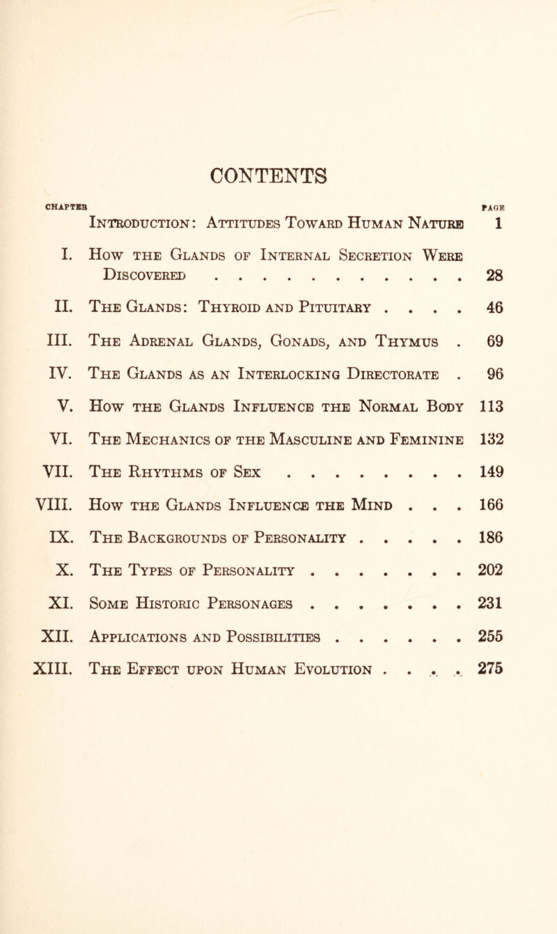 CONTENTS CHAPTEB PAGE Introduction: Attitudes Toward Human Nature 1 I. How the Glands of Internal Secretion Were Discovered.28 II. The Glands : Thyroid and Pituitary .... 46 III. The Adrenal Glands, Gonads, and Thymus . 69 IV. The Glands as an Interlocking Directorate . 96 V. How the Glands Influence the Normal Body 113 VI. The Mechanics of the Masculine and Feminine 132 VII. The Rhythms of Sex.149 VIII. How the Glands Influence the Mind . . . 166 IX. The Backgrounds of Personality.186 X. The Types of Personality.202 XI. Some Historic Personages.231 XII. Applications and Possibilities.255 XIII. The Effect upon Human Evolution . . .. ... 275